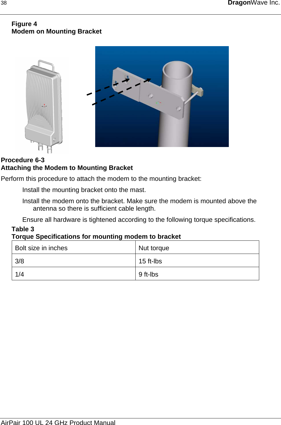 38  DragonWave Inc.  Figure 4 Modem on Mounting Bracket     Procedure 6-3 Attaching the Modem to Mounting Bracket Perform this procedure to attach the modem to the mounting bracket: Install the mounting bracket onto the mast. Install the modem onto the bracket. Make sure the modem is mounted above the antenna so there is sufficient cable length.  Ensure all hardware is tightened according to the following torque specifications. Table 3  Torque Specifications for mounting modem to bracket Bolt size in inches  Nut torque 3/8 15 ft-lbs 1/4 9 ft-lbs  AirPair 100 UL 24 GHz Product Manual 