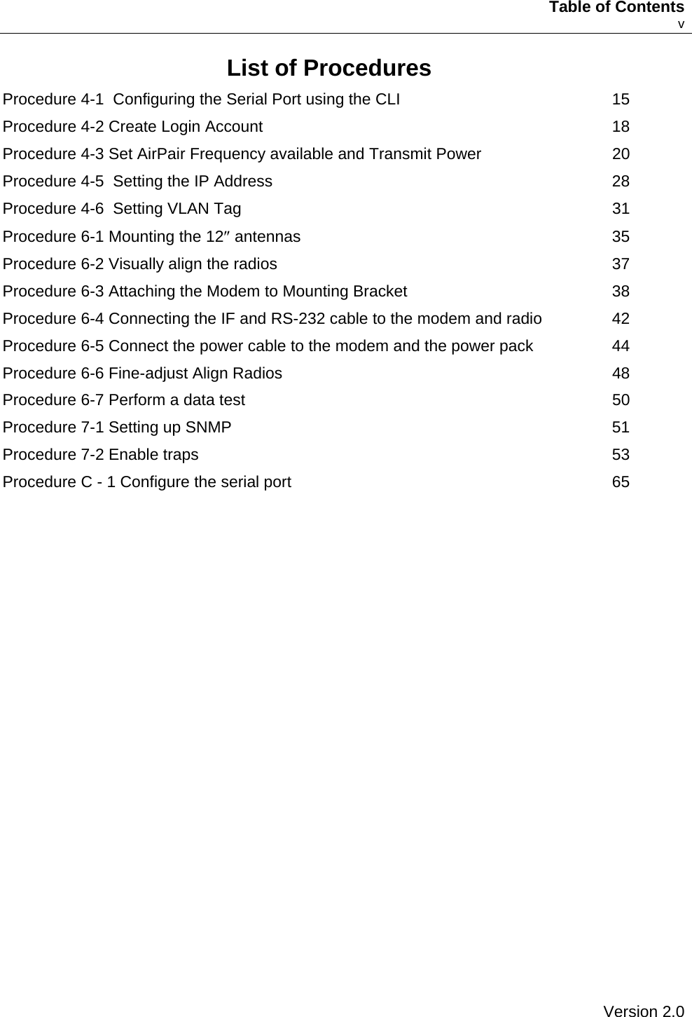     Table of Contents    v List of Procedures Procedure 4-1  Configuring the Serial Port using the CLI  15 Procedure 4-2 Create Login Account  18 Procedure 4-3 Set AirPair Frequency available and Transmit Power  20 Procedure 4-5  Setting the IP Address  28 Procedure 4-6  Setting VLAN Tag  31 Procedure 6-1 Mounting the 12″ antennas  35 Procedure 6-2 Visually align the radios  37 Procedure 6-3 Attaching the Modem to Mounting Bracket  38 Procedure 6-4 Connecting the IF and RS-232 cable to the modem and radio  42 Procedure 6-5 Connect the power cable to the modem and the power pack  44 Procedure 6-6 Fine-adjust Align Radios  48 Procedure 6-7 Perform a data test  50 Procedure 7-1 Setting up SNMP  51 Procedure 7-2 Enable traps  53 Procedure C - 1 Configure the serial port  65    Version 2.0   