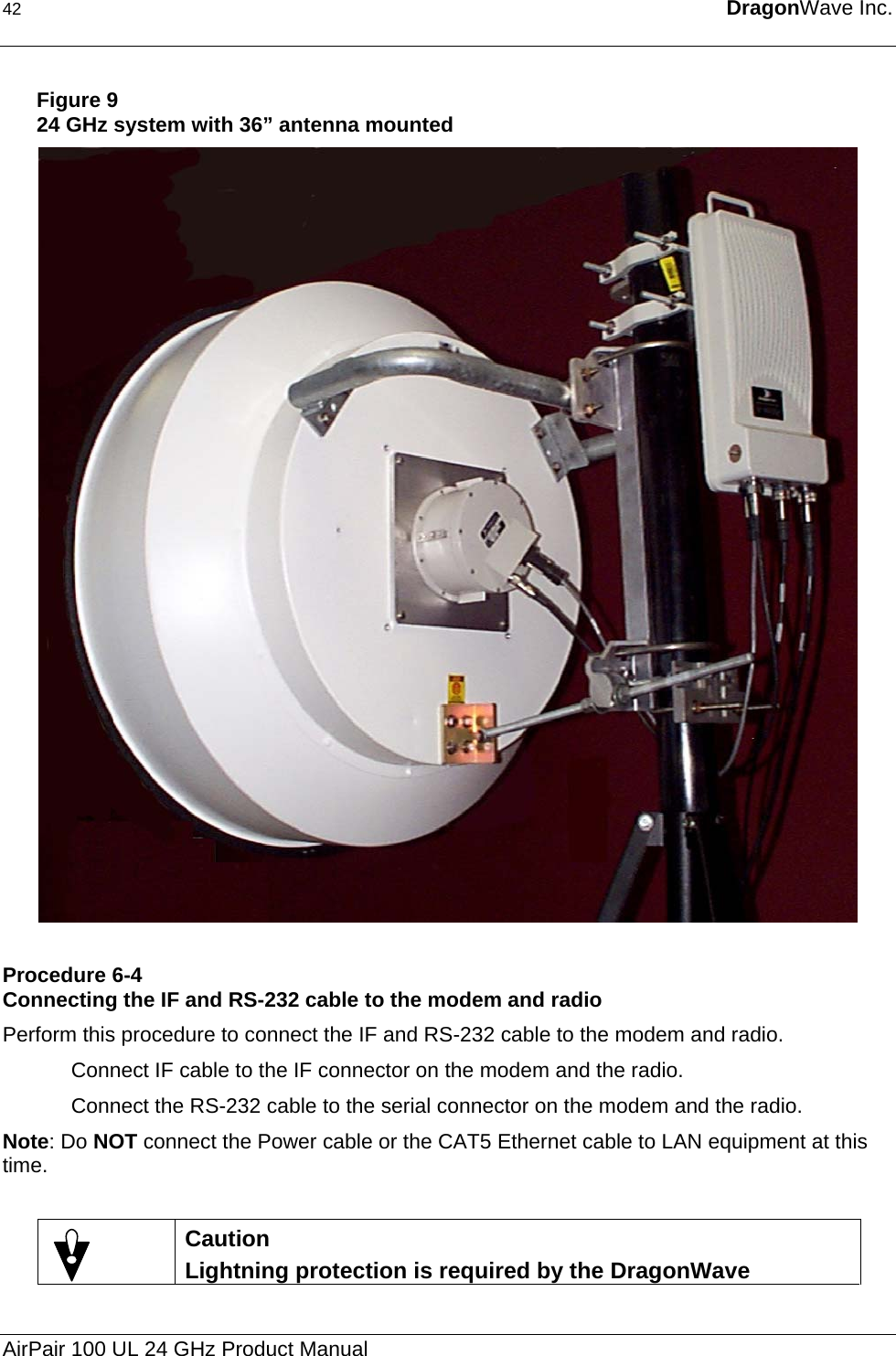 42  DragonWave Inc.   Figure 9 24 GHz system with 36” antenna mounted  Procedure 6-4 Connecting the IF and RS-232 cable to the modem and radio Perform this procedure to connect the IF and RS-232 cable to the modem and radio. Connect IF cable to the IF connector on the modem and the radio. Connect the RS-232 cable to the serial connector on the modem and the radio.  Note: Do NOT connect the Power cable or the CAT5 Ethernet cable to LAN equipment at this time.   Caution Lightning protection is required by the DragonWave AirPair 100 UL 24 GHz Product Manual 