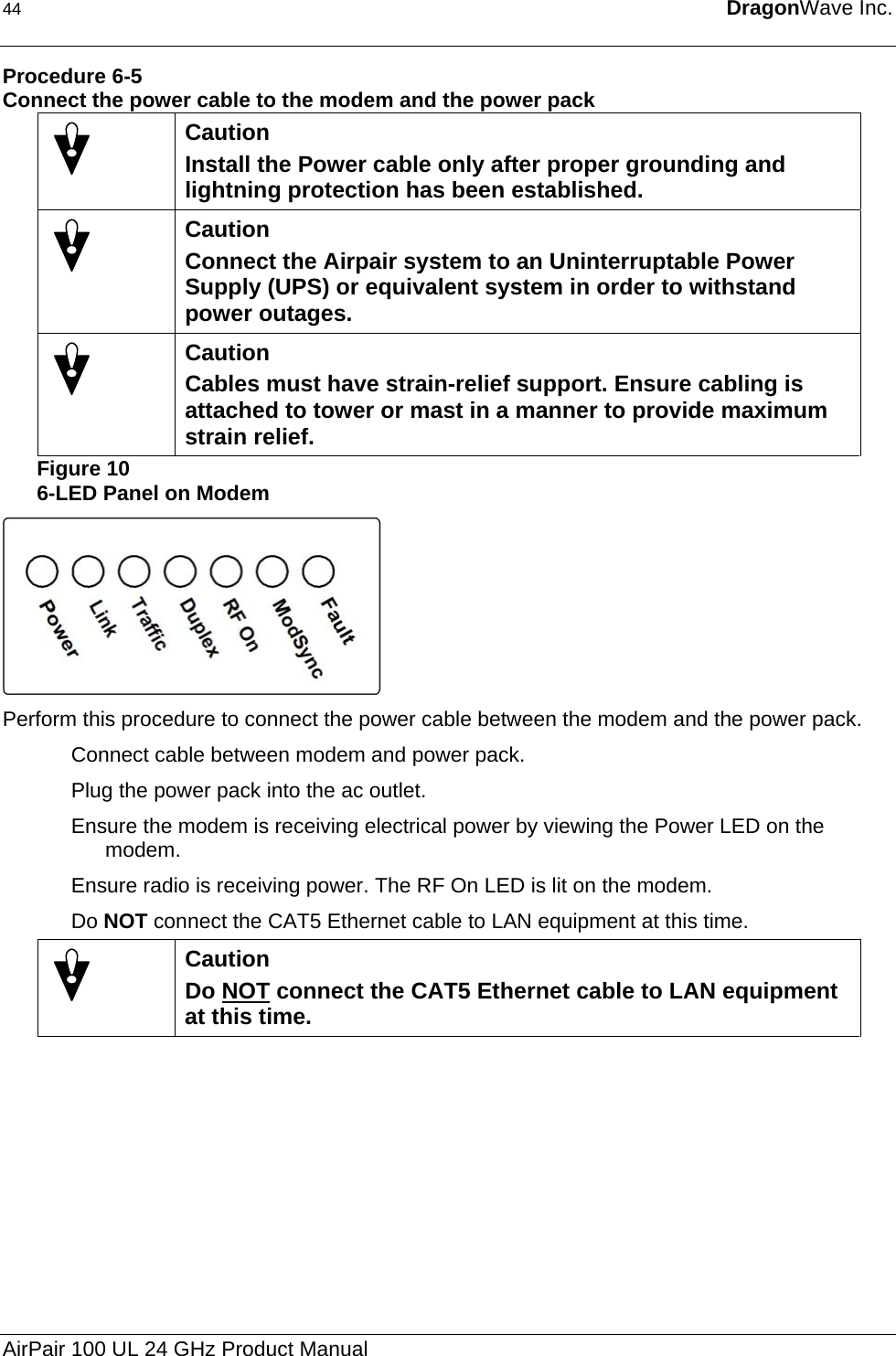 44  DragonWave Inc.  Procedure 6-5 Connect the power cable to the modem and the power pack  Caution Install the Power cable only after proper grounding and lightning protection has been established.  Caution Connect the Airpair system to an Uninterruptable Power Supply (UPS) or equivalent system in order to withstand power outages.  Caution Cables must have strain-relief support. Ensure cabling is attached to tower or mast in a manner to provide maximum strain relief. Figure 10 6-LED Panel on Modem  Perform this procedure to connect the power cable between the modem and the power pack. Connect cable between modem and power pack. Plug the power pack into the ac outlet. Ensure the modem is receiving electrical power by viewing the Power LED on the modem. Ensure radio is receiving power. The RF On LED is lit on the modem. Do NOT connect the CAT5 Ethernet cable to LAN equipment at this time.  Caution Do NOT connect the CAT5 Ethernet cable to LAN equipment at this time.   AirPair 100 UL 24 GHz Product Manual 