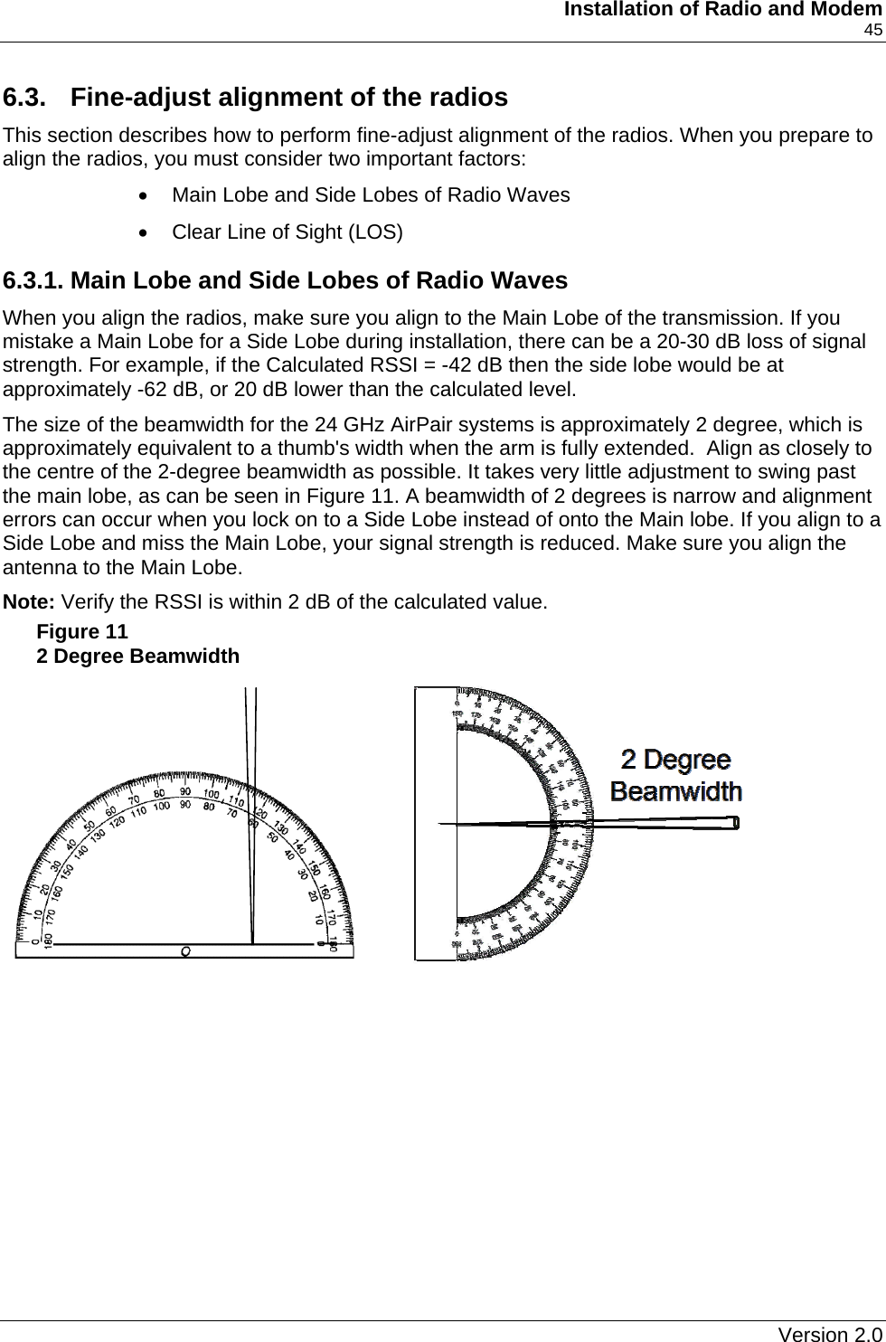     Installation of Radio and Modem    45 6.3.  Fine-adjust alignment of the radios This section describes how to perform fine-adjust alignment of the radios. When you prepare to align the radios, you must consider two important factors: •  Main Lobe and Side Lobes of Radio Waves •  Clear Line of Sight (LOS) 6.3.1. Main Lobe and Side Lobes of Radio Waves When you align the radios, make sure you align to the Main Lobe of the transmission. If you mistake a Main Lobe for a Side Lobe during installation, there can be a 20-30 dB loss of signal strength. For example, if the Calculated RSSI = -42 dB then the side lobe would be at approximately -62 dB, or 20 dB lower than the calculated level. The size of the beamwidth for the 24 GHz AirPair systems is approximately 2 degree, which is approximately equivalent to a thumb&apos;s width when the arm is fully extended.  Align as closely to the centre of the 2-degree beamwidth as possible. It takes very little adjustment to swing past the main lobe, as can be seen in Figure 11. A beamwidth of 2 degrees is narrow and alignment errors can occur when you lock on to a Side Lobe instead of onto the Main lobe. If you align to a Side Lobe and miss the Main Lobe, your signal strength is reduced. Make sure you align the antenna to the Main Lobe.  Note: Verify the RSSI is within 2 dB of the calculated value. Figure 11 2 Degree Beamwidth       Version 2.0   