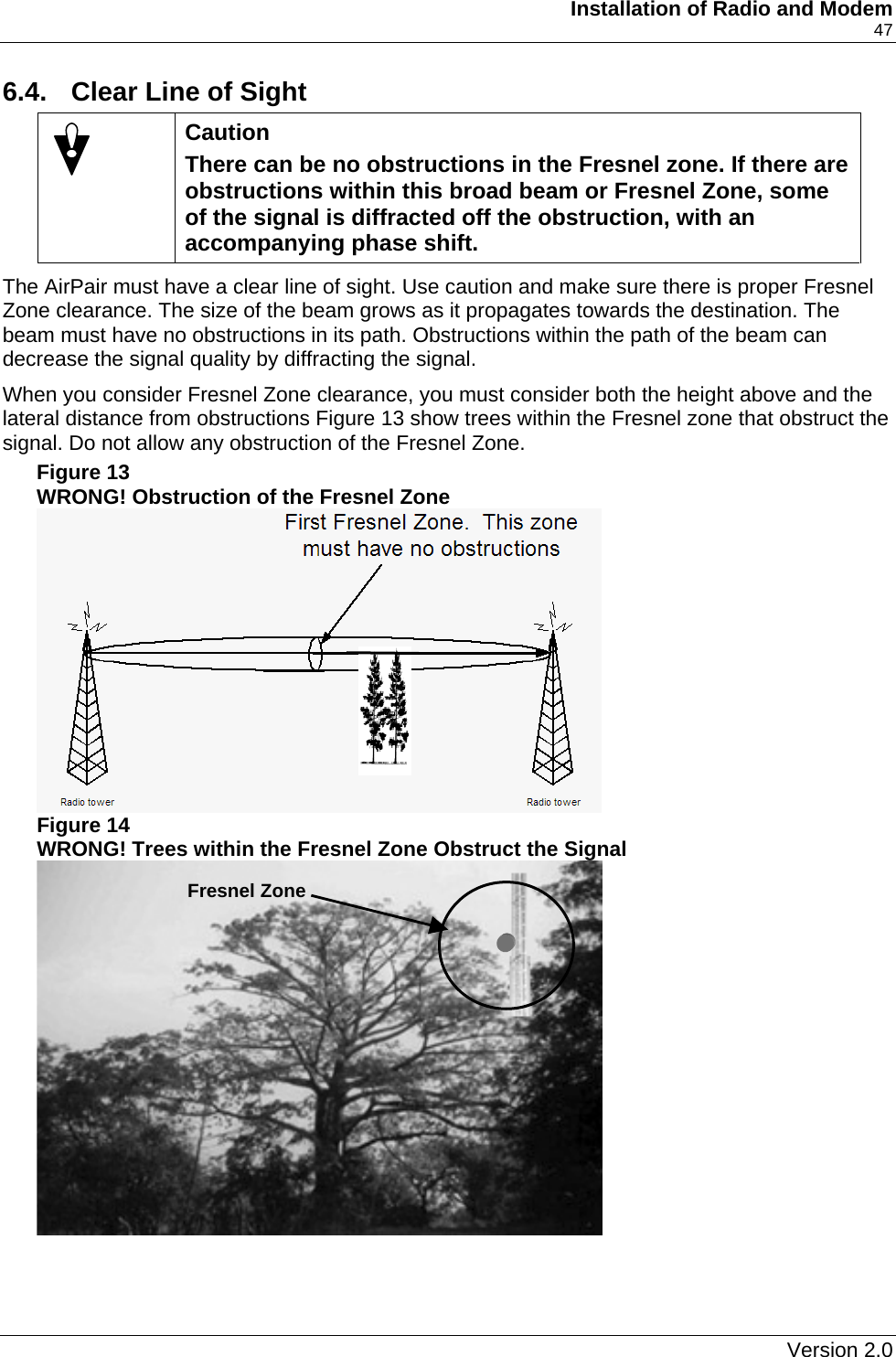     Installation of Radio and Modem    47 6.4.  Clear Line of Sight  Caution There can be no obstructions in the Fresnel zone. If there are obstructions within this broad beam or Fresnel Zone, some of the signal is diffracted off the obstruction, with an accompanying phase shift. The AirPair must have a clear line of sight. Use caution and make sure there is proper Fresnel Zone clearance. The size of the beam grows as it propagates towards the destination. The beam must have no obstructions in its path. Obstructions within the path of the beam can decrease the signal quality by diffracting the signal. When you consider Fresnel Zone clearance, you must consider both the height above and the lateral distance from obstructions Figure 13 show trees within the Fresnel zone that obstruct the signal. Do not allow any obstruction of the Fresnel Zone. Figure 13 WRONG! Obstruction of the Fresnel Zone     Figure 14 WRONG! Trees within the Fresnel Zone Obstruct the Signal  Fresnel Zone    Version 2.0   