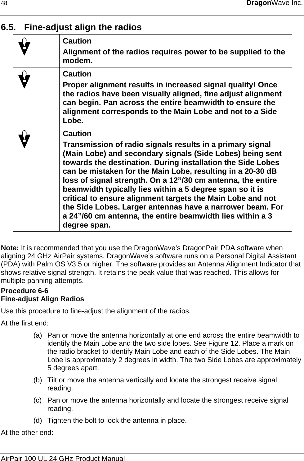 48  DragonWave Inc.  6.5.  Fine-adjust align the radios  Caution Alignment of the radios requires power to be supplied to the modem.  Caution Proper alignment results in increased signal quality! Once the radios have been visually aligned, fine adjust alignment can begin. Pan across the entire beamwidth to ensure the alignment corresponds to the Main Lobe and not to a Side Lobe.  Caution Transmission of radio signals results in a primary signal (Main Lobe) and secondary signals (Side Lobes) being sent towards the destination. During installation the Side Lobes can be mistaken for the Main Lobe, resulting in a 20-30 dB loss of signal strength. On a 12”/30 cm antenna, the entire beamwidth typically lies within a 5 degree span so it is critical to ensure alignment targets the Main Lobe and not the Side Lobes. Larger antennas have a narrower beam. For a 24”/60 cm antenna, the entire beamwidth lies within a 3 degree span.  Note: It is recommended that you use the DragonWave’s DragonPair PDA software when aligning 24 GHz AirPair systems. DragonWave’s software runs on a Personal Digital Assistant (PDA) with Palm OS V3.5 or higher. The software provides an Antenna Alignment Indicator that shows relative signal strength. It retains the peak value that was reached. This allows for multiple panning attempts. Procedure 6-6 Fine-adjust Align Radios Use this procedure to fine-adjust the alignment of the radios. At the first end: (a)  Pan or move the antenna horizontally at one end across the entire beamwidth to identify the Main Lobe and the two side lobes. See Figure 12. Place a mark on the radio bracket to identify Main Lobe and each of the Side Lobes. The Main Lobe is approximately 2 degrees in width. The two Side Lobes are approximately 5 degrees apart. (b)  Tilt or move the antenna vertically and locate the strongest receive signal reading. (c)  Pan or move the antenna horizontally and locate the strongest receive signal reading. (d)  Tighten the bolt to lock the antenna in place. At the other end: AirPair 100 UL 24 GHz Product Manual 