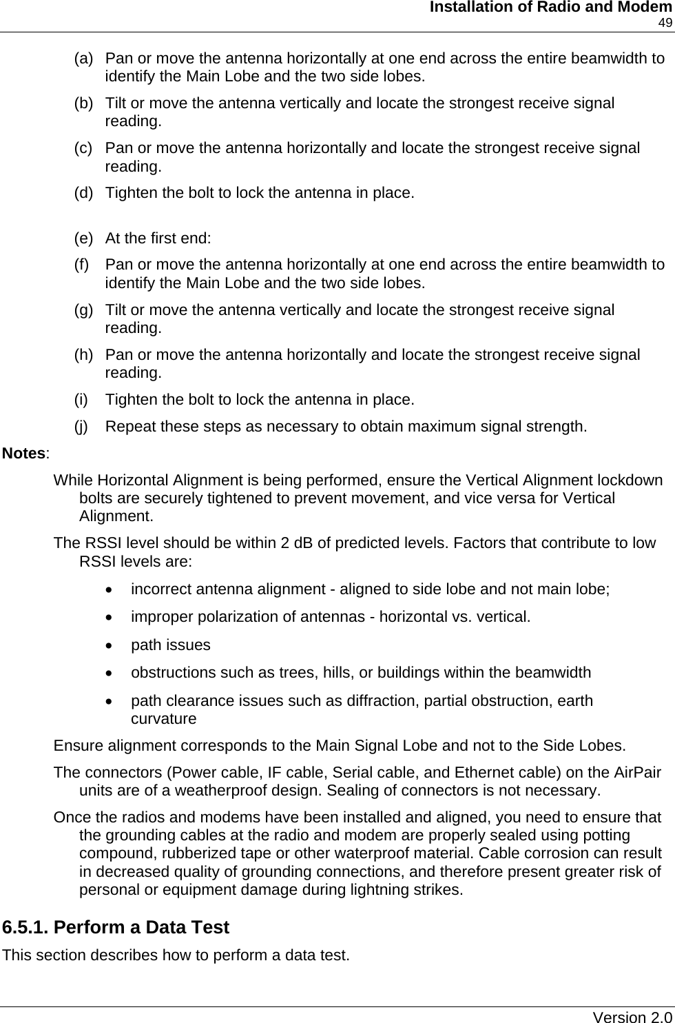     Installation of Radio and Modem    49 (a)  Pan or move the antenna horizontally at one end across the entire beamwidth to identify the Main Lobe and the two side lobes. (b)  Tilt or move the antenna vertically and locate the strongest receive signal reading. (c)  Pan or move the antenna horizontally and locate the strongest receive signal reading. (d)  Tighten the bolt to lock the antenna in place.  (e)  At the first end: (f)  Pan or move the antenna horizontally at one end across the entire beamwidth to identify the Main Lobe and the two side lobes. (g)  Tilt or move the antenna vertically and locate the strongest receive signal reading. (h)  Pan or move the antenna horizontally and locate the strongest receive signal reading. (i)  Tighten the bolt to lock the antenna in place. (j)  Repeat these steps as necessary to obtain maximum signal strength. Notes:  While Horizontal Alignment is being performed, ensure the Vertical Alignment lockdown bolts are securely tightened to prevent movement, and vice versa for Vertical Alignment. The RSSI level should be within 2 dB of predicted levels. Factors that contribute to low RSSI levels are: •  incorrect antenna alignment - aligned to side lobe and not main lobe; •  improper polarization of antennas - horizontal vs. vertical.  • path issues  •  obstructions such as trees, hills, or buildings within the beamwidth •  path clearance issues such as diffraction, partial obstruction, earth curvature Ensure alignment corresponds to the Main Signal Lobe and not to the Side Lobes. The connectors (Power cable, IF cable, Serial cable, and Ethernet cable) on the AirPair units are of a weatherproof design. Sealing of connectors is not necessary. Once the radios and modems have been installed and aligned, you need to ensure that the grounding cables at the radio and modem are properly sealed using potting compound, rubberized tape or other waterproof material. Cable corrosion can result in decreased quality of grounding connections, and therefore present greater risk of personal or equipment damage during lightning strikes. 6.5.1. Perform a Data Test This section describes how to perform a data test.   Version 2.0   