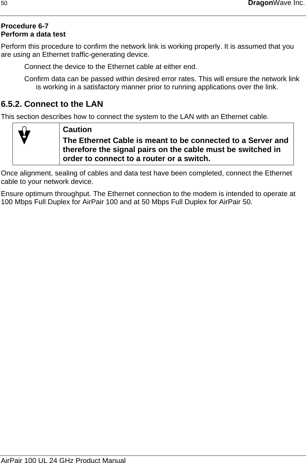 50  DragonWave Inc.  Procedure 6-7 Perform a data test Perform this procedure to confirm the network link is working properly. It is assumed that you are using an Ethernet traffic-generating device. Connect the device to the Ethernet cable at either end. Confirm data can be passed within desired error rates. This will ensure the network link is working in a satisfactory manner prior to running applications over the link. 6.5.2. Connect to the LAN This section describes how to connect the system to the LAN with an Ethernet cable.  Caution The Ethernet Cable is meant to be connected to a Server and therefore the signal pairs on the cable must be switched in order to connect to a router or a switch. Once alignment, sealing of cables and data test have been completed, connect the Ethernet cable to your network device. Ensure optimum throughput. The Ethernet connection to the modem is intended to operate at 100 Mbps Full Duplex for AirPair 100 and at 50 Mbps Full Duplex for AirPair 50.  AirPair 100 UL 24 GHz Product Manual 