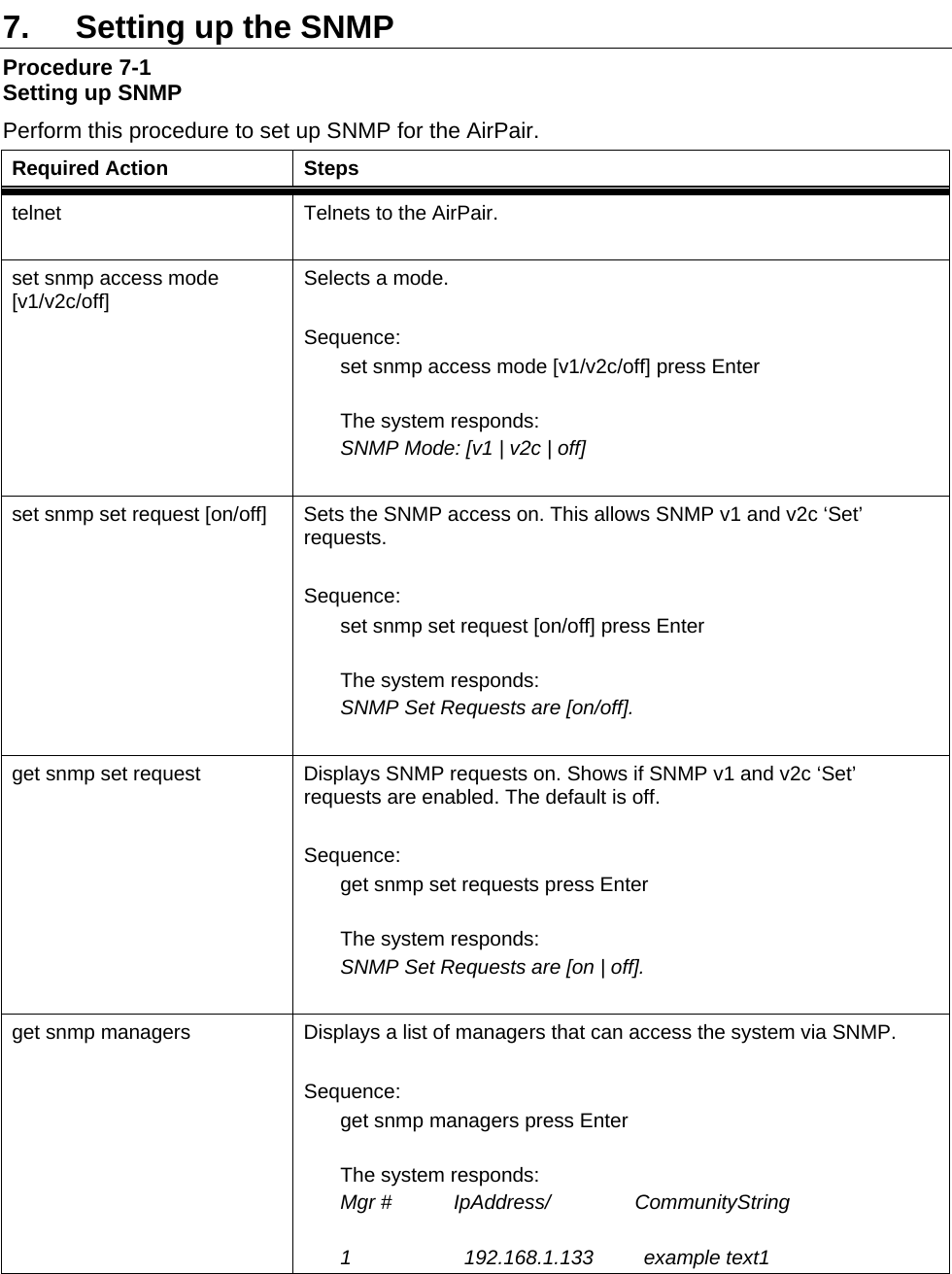  7.  Setting up the SNMP  Procedure 7-1 Setting up SNMP  Perform this procedure to set up SNMP for the AirPair. Required Action  Steps telnet  Telnets to the AirPair.  set snmp access mode [v1/v2c/off]  Selects a mode.  Sequence: set snmp access mode [v1/v2c/off] press Enter  The system responds: SNMP Mode: [v1 | v2c | off]  set snmp set request [on/off]  Sets the SNMP access on. This allows SNMP v1 and v2c ‘Set’ requests.  Sequence: set snmp set request [on/off] press Enter  The system responds: SNMP Set Requests are [on/off].   get snmp set request  Displays SNMP requests on. Shows if SNMP v1 and v2c ‘Set’ requests are enabled. The default is off.  Sequence: get snmp set requests press Enter  The system responds: SNMP Set Requests are [on | off].  get snmp managers  Displays a list of managers that can access the system via SNMP.  Sequence: get snmp managers press Enter  The system responds: Mgr #           IpAddress/               CommunityString                      1                    192.168.1.133         example text1  