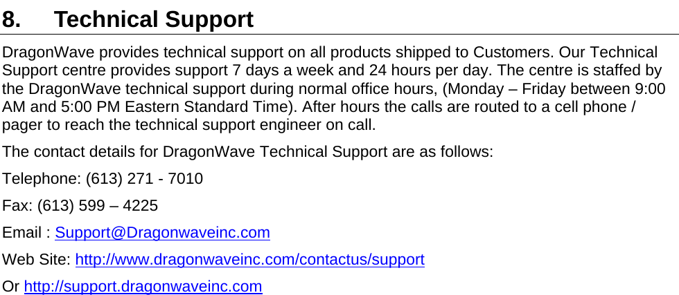  8. Technical Support DragonWave provides technical support on all products shipped to Customers. Our Technical Support centre provides support 7 days a week and 24 hours per day. The centre is staffed by the DragonWave technical support during normal office hours, (Monday – Friday between 9:00 AM and 5:00 PM Eastern Standard Time). After hours the calls are routed to a cell phone / pager to reach the technical support engineer on call. The contact details for DragonWave Technical Support are as follows: Telephone: (613) 271 - 7010  Fax: (613) 599 – 4225 Email : Support@Dragonwaveinc.comWeb Site: http://www.dragonwaveinc.com/contactus/supportOr http://support.dragonwaveinc.com   