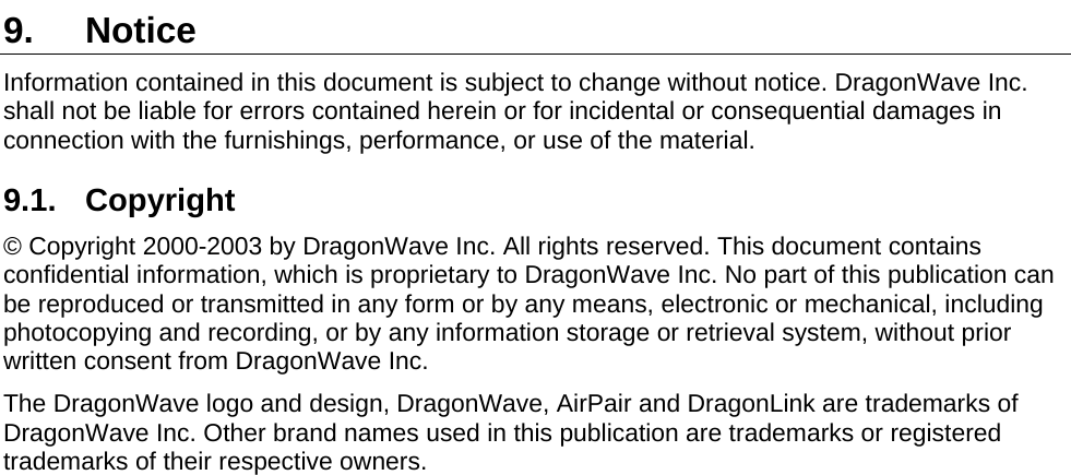  9. Notice Information contained in this document is subject to change without notice. DragonWave Inc. shall not be liable for errors contained herein or for incidental or consequential damages in connection with the furnishings, performance, or use of the material. 9.1. Copyright © Copyright 2000-2003 by DragonWave Inc. All rights reserved. This document contains confidential information, which is proprietary to DragonWave Inc. No part of this publication can be reproduced or transmitted in any form or by any means, electronic or mechanical, including photocopying and recording, or by any information storage or retrieval system, without prior written consent from DragonWave Inc.  The DragonWave logo and design, DragonWave, AirPair and DragonLink are trademarks of DragonWave Inc. Other brand names used in this publication are trademarks or registered trademarks of their respective owners.  