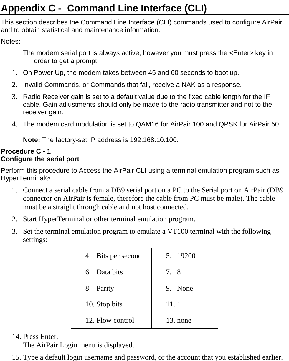  Appendix C -  Command Line Interface (CLI) This section describes the Command Line Interface (CLI) commands used to configure AirPair and to obtain statistical and maintenance information. Notes: The modem serial port is always active, however you must press the &lt;Enter&gt; key in order to get a prompt. 1. On Power Up, the modem takes between 45 and 60 seconds to boot up. 2. Invalid Commands, or Commands that fail, receive a NAK as a response. 3. Radio Receiver gain is set to a default value due to the fixed cable length for the IF cable. Gain adjustments should only be made to the radio transmitter and not to the receiver gain. 4. The modem card modulation is set to QAM16 for AirPair 100 and QPSK for AirPair 50.  Note: The factory-set IP address is 192.168.10.100. Procedure C - 1 Configure the serial port Perform this procedure to Access the AirPair CLI using a terminal emulation program such as HyperTerminal® 1. Connect a serial cable from a DB9 serial port on a PC to the Serial port on AirPair (DB9 connector on AirPair is female, therefore the cable from PC must be male). The cable must be a straight through cable and not host connected. 2. Start HyperTerminal or other terminal emulation program. 3. Set the terminal emulation program to emulate a VT100 terminal with the following settings: 4. Bits per second  5. 19200 6. Data bits  7. 8 8. Parity 9. None 10. Stop bits  11. 1 12. Flow control  13. none 14. Press Enter.   The AirPair Login menu is displayed.  15. Type a default login username and password, or the account that you established earlier.  