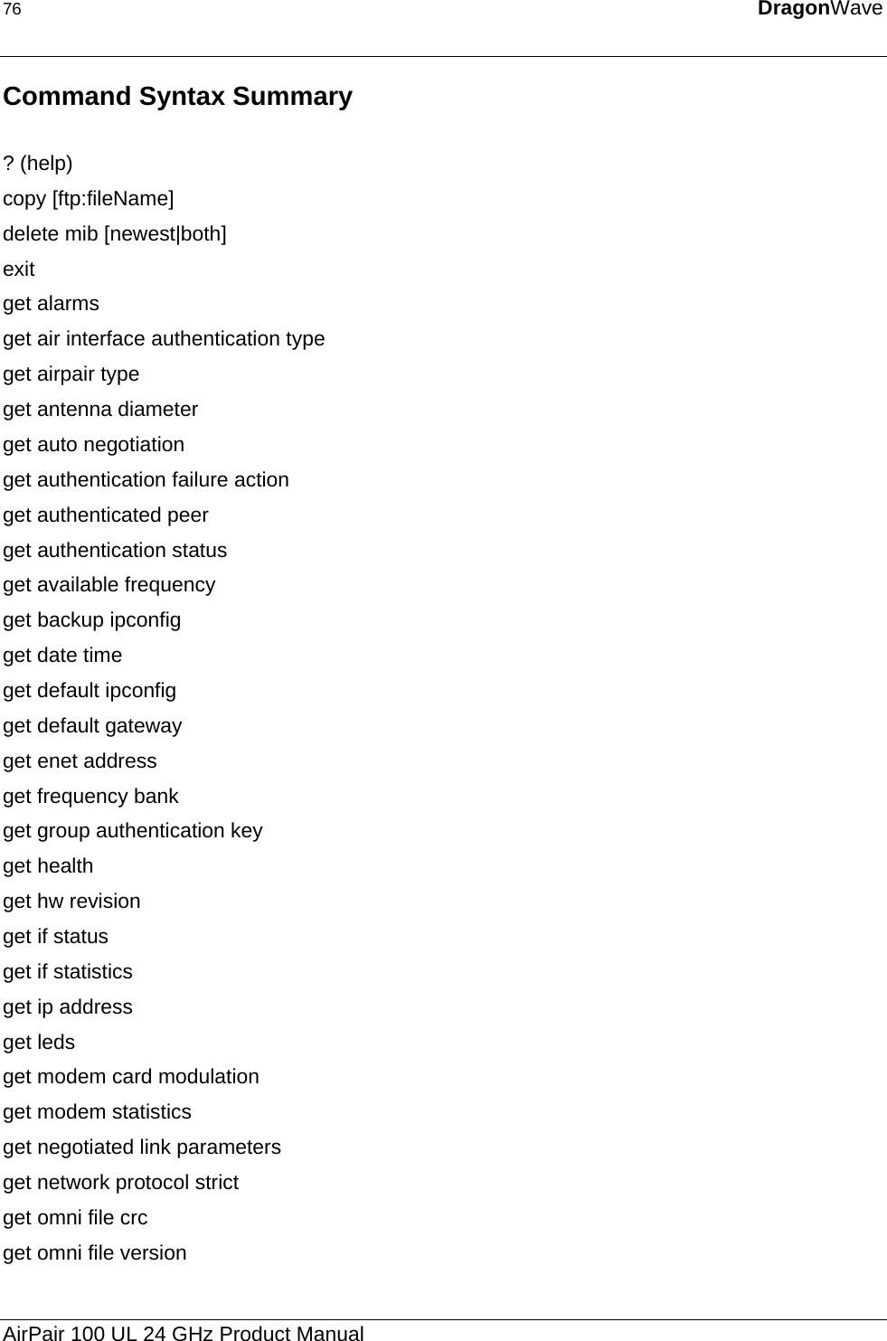 76  DragonWave  Command Syntax Summary   ? (help) copy [ftp:fileName] delete mib [newest|both] exit  get alarms  get air interface authentication type  get airpair type  get antenna diameter  get auto negotiation  get authentication failure action  get authenticated peer  get authentication status  get available frequency  get backup ipconfig  get date time  get default ipconfig  get default gateway  get enet address  get frequency bank  get group authentication key  get health  get hw revision  get if status get if statistics  get ip address  get leds  get modem card modulation  get modem statistics  get negotiated link parameters  get network protocol strict  get omni file crc  get omni file version  AirPair 100 UL 24 GHz Product Manual 