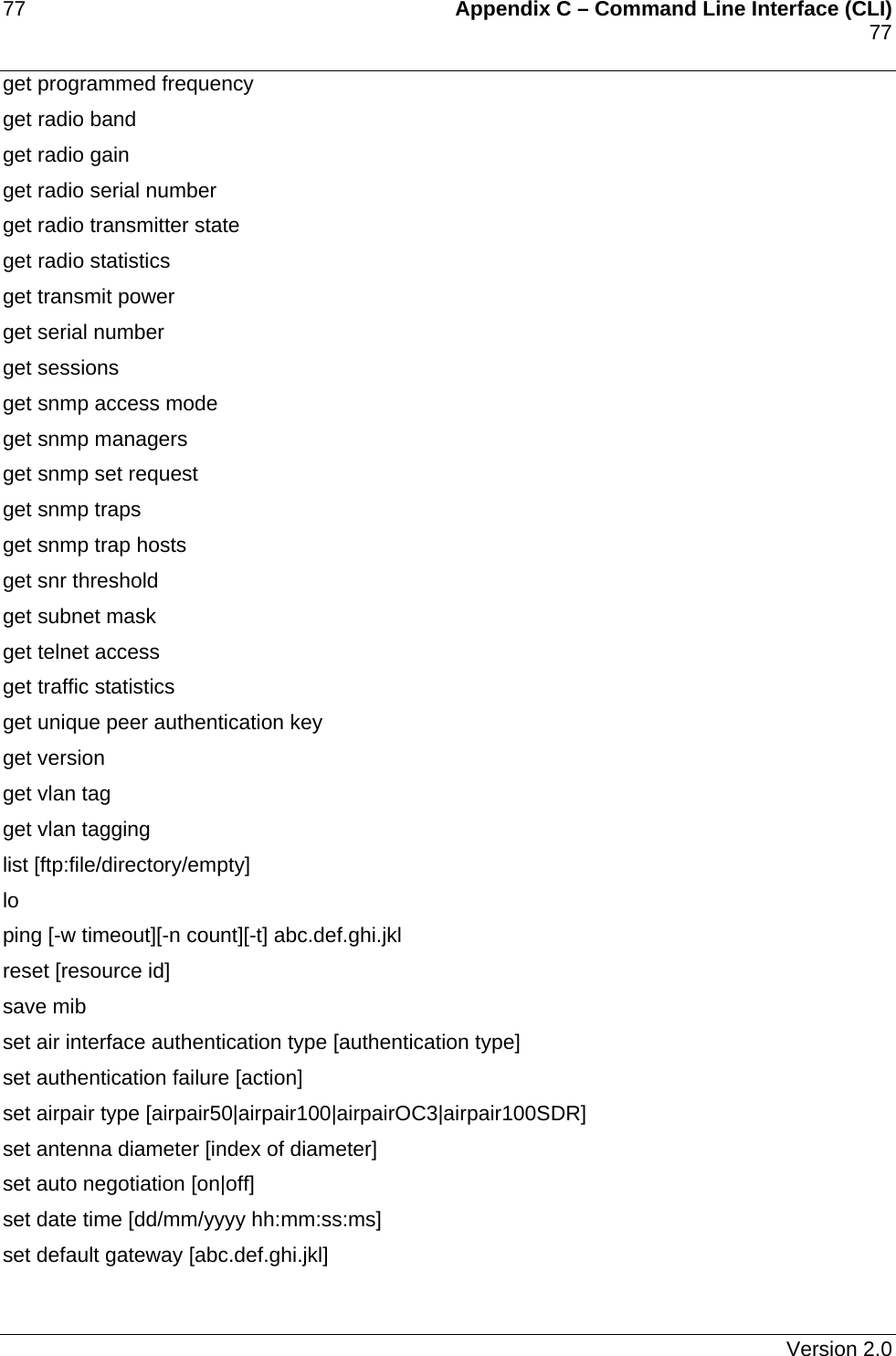 77    Appendix C – Command Line Interface (CLI)    77   get programmed frequency  get radio band  get radio gain get radio serial number  get radio transmitter state  get radio statistics  get transmit power  get serial number  get sessions  get snmp access mode  get snmp managers  get snmp set request  get snmp traps  get snmp trap hosts  get snr threshold  get subnet mask  get telnet access  get traffic statistics  get unique peer authentication key  get version  get vlan tag  get vlan tagging  list [ftp:file/directory/empty] lo  ping [-w timeout][-n count][-t] abc.def.ghi.jkl reset [resource id] save mib  set air interface authentication type [authentication type] set authentication failure [action] set airpair type [airpair50|airpair100|airpairOC3|airpair100SDR] set antenna diameter [index of diameter] set auto negotiation [on|off] set date time [dd/mm/yyyy hh:mm:ss:ms] set default gateway [abc.def.ghi.jkl]   Version 2.0 