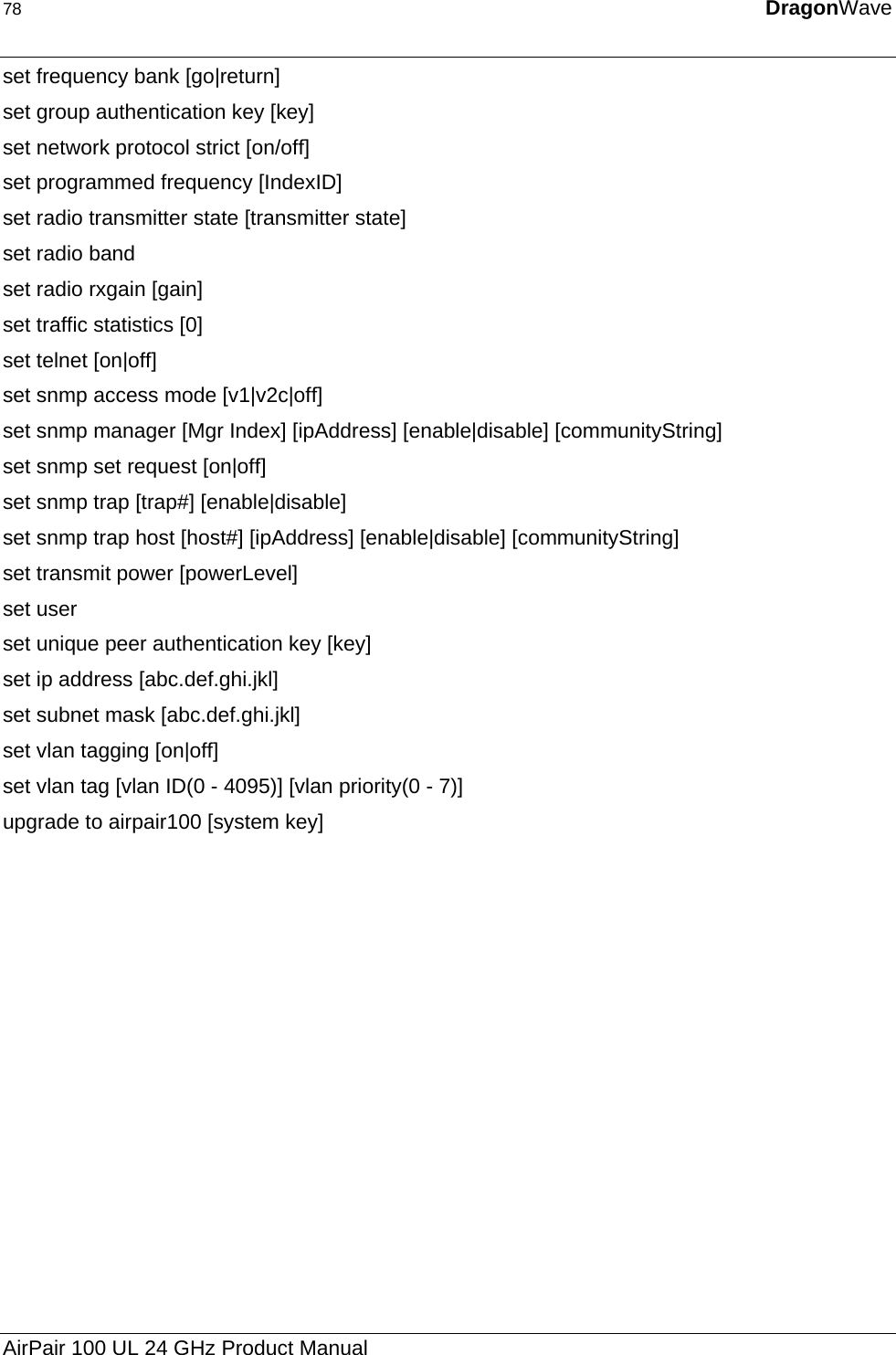 78  DragonWave  set frequency bank [go|return] set group authentication key [key]  set network protocol strict [on/off]  set programmed frequency [IndexID] set radio transmitter state [transmitter state] set radio band  set radio rxgain [gain] set traffic statistics [0] set telnet [on|off] set snmp access mode [v1|v2c|off] set snmp manager [Mgr Index] [ipAddress] [enable|disable] [communityString] set snmp set request [on|off] set snmp trap [trap#] [enable|disable] set snmp trap host [host#] [ipAddress] [enable|disable] [communityString] set transmit power [powerLevel]  set user  set unique peer authentication key [key] set ip address [abc.def.ghi.jkl] set subnet mask [abc.def.ghi.jkl] set vlan tagging [on|off] set vlan tag [vlan ID(0 - 4095)] [vlan priority(0 - 7)] upgrade to airpair100 [system key]  AirPair 100 UL 24 GHz Product Manual 