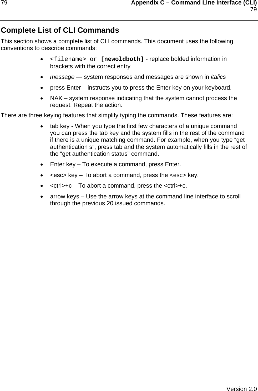 79    Appendix C – Command Line Interface (CLI)    79   Complete List of CLI Commands This section shows a complete list of CLI commands. This document uses the following conventions to describe commands: • &lt;filename&gt; or [newoldboth] - replace bolded information in brackets with the correct entry • message — system responses and messages are shown in italics •  press Enter – instructs you to press the Enter key on your keyboard. •  NAK – system response indicating that the system cannot process the request. Repeat the action.  There are three keying features that simplify typing the commands. These features are: •  tab key - When you type the first few characters of a unique command you can press the tab key and the system fills in the rest of the command if there is a unique matching command. For example, when you type “get authentication s”, press tab and the system automatically fills in the rest of the “get authentication status” command.  •  Enter key – To execute a command, press Enter. •  &lt;esc&gt; key – To abort a command, press the &lt;esc&gt; key. •  &lt;ctrl&gt;+c – To abort a command, press the &lt;ctrl&gt;+c. •  arrow keys – Use the arrow keys at the command line interface to scroll through the previous 20 issued commands.    Version 2.0 