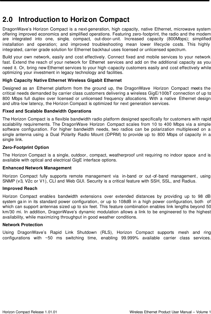  Horizon Compact Release 1.01.01                                                                         Wireless Ethernet Product User Manual – Volume 1 2.0 Introduction to Horizon Compact DragonWave’s Horizon Compact is a next-generation, high capacity, native Ethernet, microwave system offering improved economics and simplified operations. Featuring zero-footprint, the radio and the modem are integrated into one, single, compact, out-door-unit. Increased capacity (800Mbps); simplified installation and operation; and improved troubleshooting mean lower lifecycle costs. This highly integrated, carrier grade solution for Ethernet backhaul uses licensed or unlicensed spectrum.  Build your own network, easily and cost effectively. Connect fixed and mobile services to your network fast. Extend the reach of your network for Ethernet  services and add on the additional capacity as you need it. Or, bring new Ethernet services to your high-capacity customers easily and cost effectively while optimizing your investment in legacy technology and facilities. High Capacity Native Ethernet Wireless Gigabit Ethernet Designed as an  Ethernet platform from the ground up, the DragonWave  Horizon Compact meet s the critical needs demanded by carrier class customers delivering a wireless GigE/100bT connection of up to 800 Mbps full duplex over licensed or unlicensed frequency allocations. With a native  Ethernet design and ultra-low latency, the Horizon Compact is optimized for next generation services. Fixed and Scalable Bandwidth Operations The Horizon Compact is a flexible bandwidth radio platform designed specifically for customers with rapid scalability requirements. The DragonWave Horizon Compact scales from 10 to 400 Mbps via a simple software configuration. For higher bandwidth needs, two radios can be polarization multiplexed on a single antenna using a Dual Polarity Radio Mount (DPRM) to provide up to  800 Mbps of capacity in a single link. Zero-Footprint Option The Horizon Compact is a single, outdoor, compact, weatherproof unit requiring no indoor space  and is available with optical and electrical GigE interface options. Enhanced Network Management Horizon Compact fully supports remote management via  in-band or out -of -band management , using SNMP (v3, V2c or V1), CLI and Web GUI. Security is a critical feature with SSH, SSL, and Radius. Improved Reach Horizon Compact enables bandwidth extensions over extended distances by providing up to 98 dB system ga in in its standard power configuration, or up to 108dB in a high power configuration, both  of which can support antennas sized up to six feet. This feature combination enables link lengths beyond 50 km/30 mi. In addition, DragonWave’s dynamic modulation allows a link to be engineered to the highest availability, while maximizing throughput in good weather conditions. Network Protection Using DragonWave’s Rapid Link Shutdown (RLS), Horizon Compact  supports mesh and ring configurations with ~50 ms switching time, enabling 99.999% available carrier class services. 