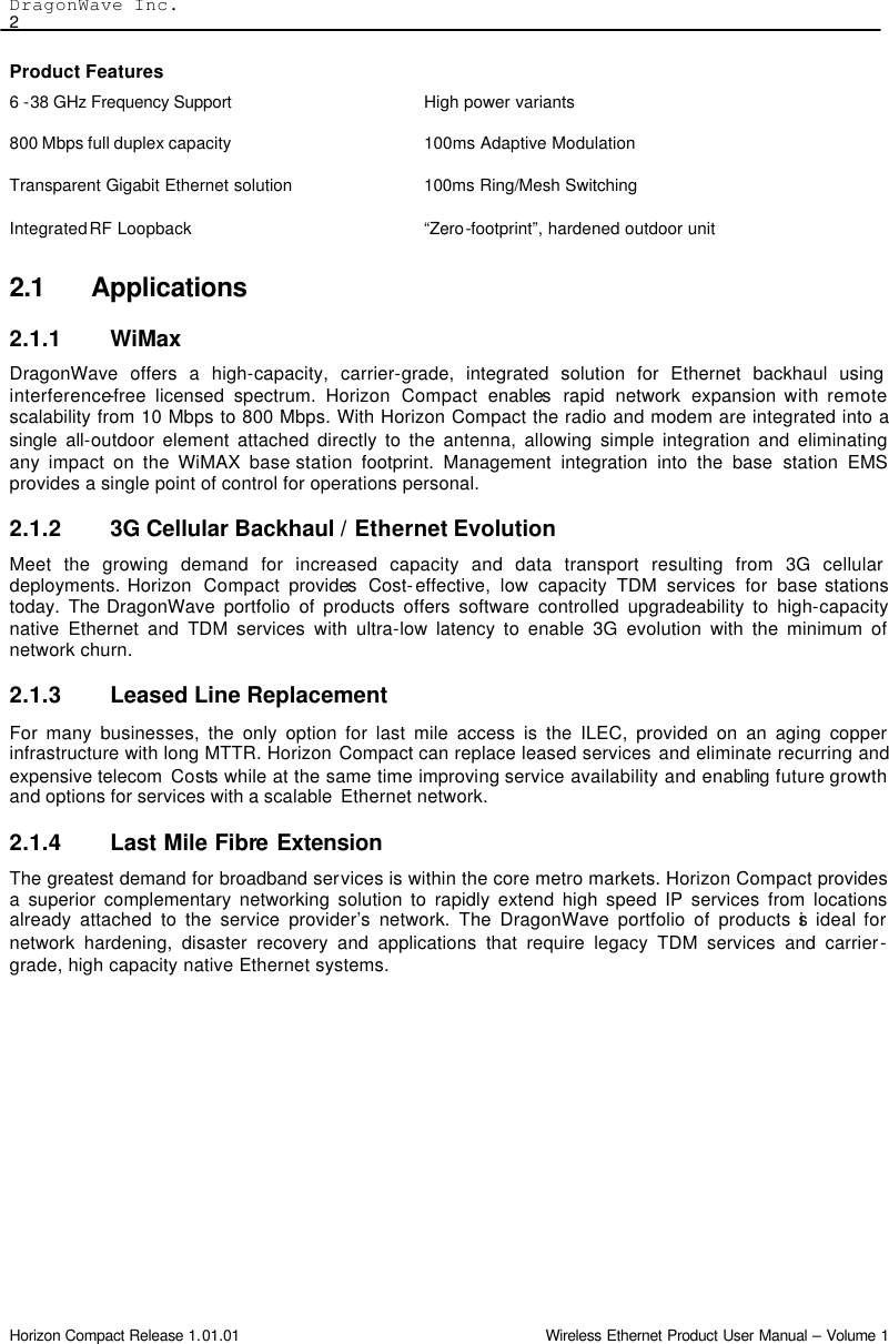 DragonWave Inc.    2 Horizon Compact Release 1.01.01                                                                         Wireless Ethernet Product User Manual – Volume 1 Product Features 6 -38 GHz Frequency Support  High power variants 800 Mbps full duplex capacity 100ms Adaptive Modulation Transparent Gigabit Ethernet solution 100ms Ring/Mesh Switching Integrated RF Loopback “Zero-footprint”, hardened outdoor unit 2.1 Applications 2.1.1 WiMax  DragonWave offers a high-capacity, carrier-grade, integrated solution for Ethernet backhaul using interference-free licensed spectrum. Horizon Compact  enables rapid network expansion with remote scalability from 10 Mbps to 800 Mbps. With Horizon Compact the radio and modem are integrated into a single all-outdoor element attached directly to the antenna, allowing simple integration and eliminating any impact on the WiMAX base station  footprint. Management integration into the base station EMS provides a single point of control for operations personal.  2.1.2 3G Cellular Backhaul / Ethernet Evolution Meet the growing demand for increased capacity and data transport resulting from 3G cellular deployments. Horizon  Compact provides Cost-effective, low capacity TDM services for base stations today.  The DragonWave portfolio of products offers software controlled upgradeability to high-capacity native Ethernet and TDM services with ultra-low latency to enable 3G evolution with the minimum of network churn. 2.1.3 Leased Line Replacement For many businesses, the only option for last mile access is the ILEC, provided on an aging copper infrastructure with long MTTR. Horizon Compact can replace leased services and eliminate recurring and expensive telecom  Costs while at the same time improving service availability and enabling future growth and options for services with a scalable  Ethernet network. 2.1.4 Last Mile Fibre Extension The greatest demand for broadband services is within the core metro markets. Horizon Compact provides a superior complementary networking solution to rapidly extend high speed IP services from locations already attached to the service provider’s network. The DragonWave portfolio of products is ideal for network hardening, disaster recovery and applications that require legacy TDM services and carrier-grade, high capacity native Ethernet systems. 