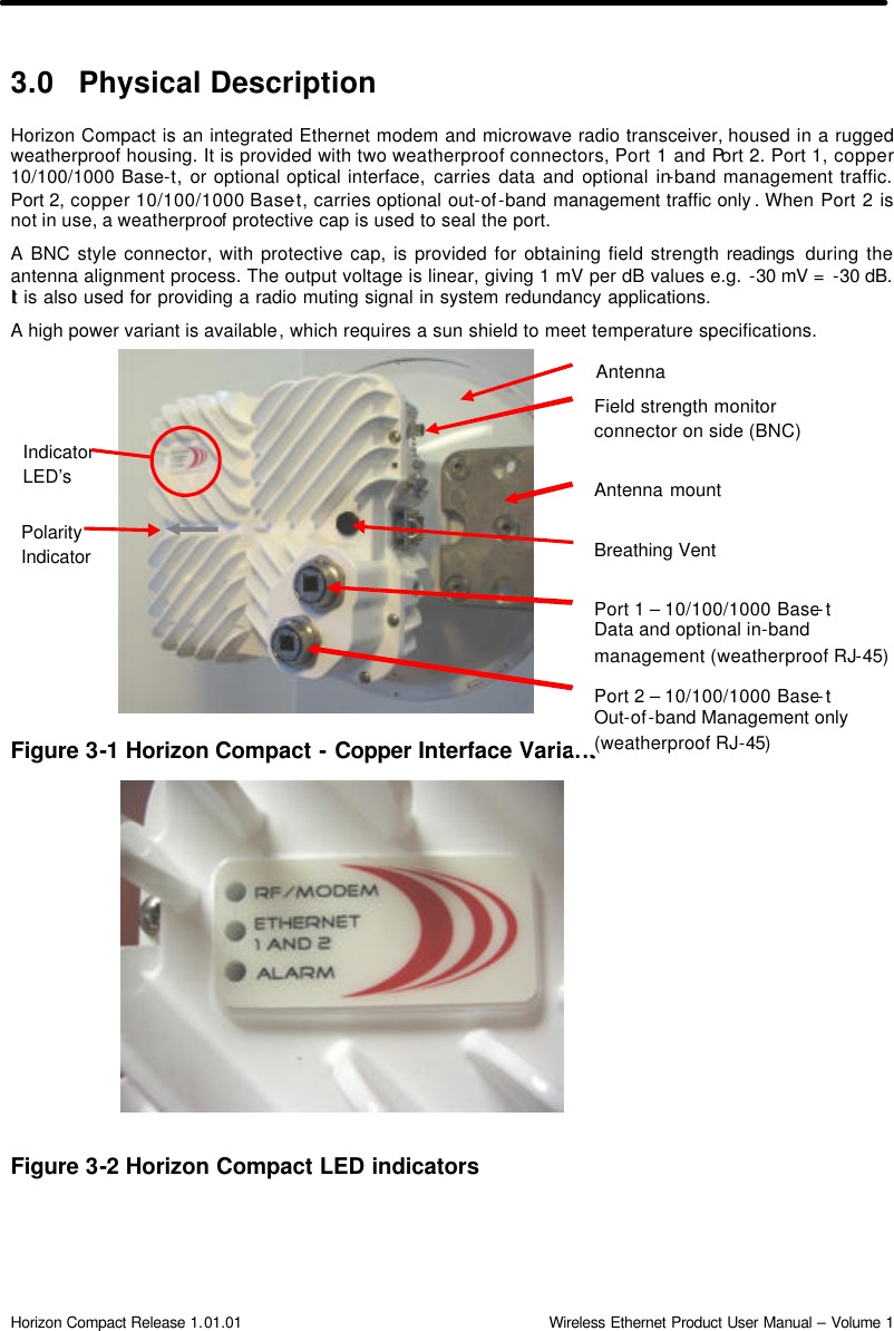  Horizon Compact Release 1.01.01                                                                         Wireless Ethernet Product User Manual – Volume 1 3.0 Physical Description Horizon Compact is an integrated Ethernet modem and microwave radio transceiver, housed in a rugged weatherproof housing. It is provided with two weatherproof connectors, Port 1 and Port 2. Port 1, copper 10/100/1000 Base-t, or optional optical interface, carries data and optional in-band management traffic. Port 2, copper 10/100/1000 Base-t, carries optional out-of-band management traffic only . When Port 2 is not in use, a weatherproof protective cap is used to seal the port.  A BNC style connector, with protective cap, is provided for obtaining field strength readings  during the antenna alignment process. The output voltage is linear, giving 1 mV per dB values e.g. -30 mV =  -30 dB. It  is also used for providing a radio muting signal in system redundancy applications. A high power variant is available, which requires a sun shield to meet temperature specifications.             Figure 3-1 Horizon Compact - Copper Interface Variant                   Figure 3-2 Horizon Compact LED indicators  Port 2 – 10/100/1000 Base-t  Out-of-band Management only (weatherproof RJ-45) Field strength monitor connector on side (BNC) Indicator LED’s Breathing Vent  Polarity Indicator Port 1 – 10/100/1000 Base-t  Data and optional in-band  management (weatherproof RJ-45) Antenna mount Antenna 