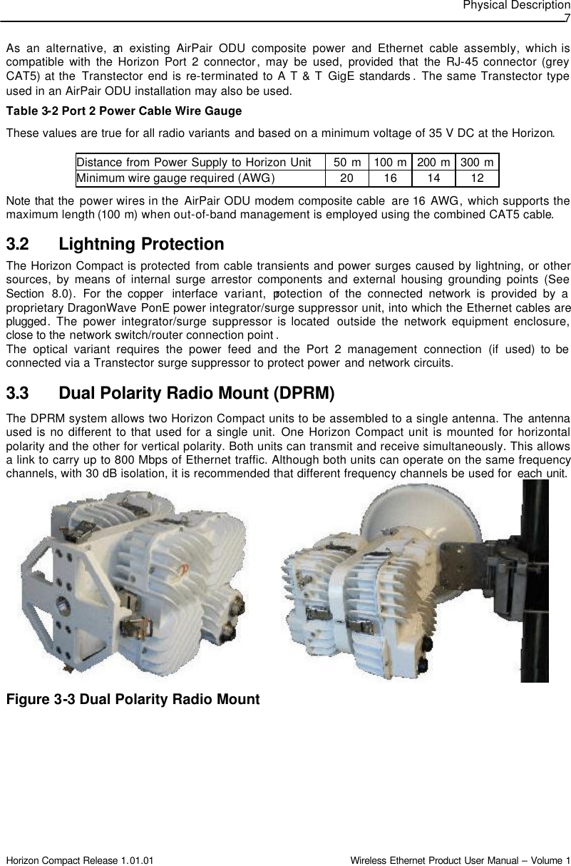 Physical Description  7 Horizon Compact Release 1.01.01                                                                         Wireless Ethernet Product User Manual – Volume 1 As an alternative, an existing AirPair ODU composite power and Ethernet cable assembly, which is compatible with the Horizon Port 2 connector, may be used, provided that the RJ-45 connector (grey CAT5) at the  Transtector end is re-terminated to A T &amp; T GigE  standards . The same Transtector type used in an AirPair ODU installation may also be used. Table 3-2 Port 2 Power Cable Wire Gauge These values are true for all radio variants and based on a minimum voltage of 35 V DC at the Horizon.  Distance from Power Supply to Horizon Unit 50 m 100  m 200  m 300  m Minimum wire gauge required (AWG) 20 16 14 12 Note that the power wires in the  AirPair ODU modem composite cable  are 16  AWG, which supports the maximum length (100 m) when out-of-band management is employed using the combined CAT5 cable.  3.2 Lightning Protection The Horizon Compact is protected from cable transients and power surges caused by lightning, or other sources, by means of internal surge arrestor components and external housing grounding points (See Section  8.0).  For the copper  interface  variant, protection  of the connected network is provided by a proprietary DragonWave  PonE power integrator/surge suppressor unit, into which the Ethernet cables are plugged. The power integrator/surge suppressor is located  outside the network equipment enclosure, close to the network switch/router connection point . The optical variant requires the power feed and the Port 2 management connection (if used) to be connected via a Transtector surge suppressor to protect power and network circuits. 3.3 Dual Polarity Radio Mount (DPRM) The DPRM system allows two Horizon Compact units to be assembled to a single antenna. The antenna used is no different to that used for a single unit. One Horizon Compact unit is mounted for horizontal polarity and the other for vertical polarity. Both units can transmit and receive simultaneously. This allows a link to carry up to 800 Mbps of Ethernet traffic. Although both units can operate on the same frequency channels, with 30 dB isolation, it is recommended that different frequency channels be used for each unit.           Figure 3-3 Dual Polarity Radio Mount 