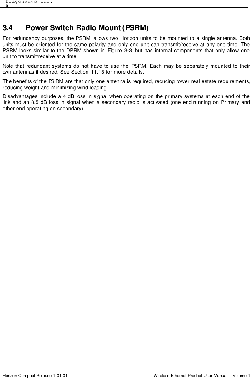  DragonWave Inc.   8 Horizon Compact Release 1.01.01                                                                         Wireless Ethernet Product User Manual – Volume 1 3.4 Power Switch Radio Mount (PSRM) For redundancy purposes, the PSRM  allows two Horizon units to be mounted to a single antenna. Both units must be oriented for the same polarity and only one unit can transmit/receive at any one time. The PSRM looks similar to the DPRM shown in  Figure  3-3, but has internal components that only allow one unit to transmit/receive at a time.  Note  that redundant systems do not have to use the  PSRM. Each may be separately mounted to their own antennas if desired. See Section  11.13 for more details. The benefits of the PS RM are that only one antenna is required, reducing tower real estate requirements, reducing weight and minimizing wind loading.  Disadvantages include a 4 dB loss in signal when operating on the primary systems at each end of the link and an 8.5 dB loss in signal when a secondary radio is activated (one end running on Primary and other end operating on secondary).   