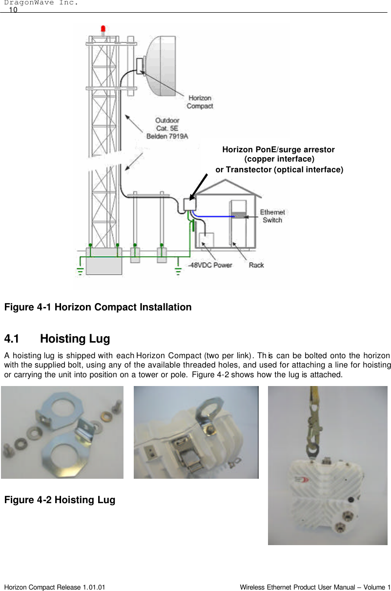 DragonWave Inc.  10 Horizon Compact Release 1.01.01                                                                         Wireless Ethernet Product User Manual – Volume 1                         Figure 4-1 Horizon Compact Installation  4.1 Hoisting Lug A hoisting lug is shipped with each Horizon Compact (two per link). Th is  can be bolted onto the horizon with the supplied bolt, using any of the available threaded holes, and used for attaching a line for hoisting or carrying the unit into position on a tower or pole. Figure 4-2 shows how the lug is attached.          Figure 4-2 Hoisting Lug  Horizon PonE/surge arrestor (copper interface)  or Transtector (optical interface) 