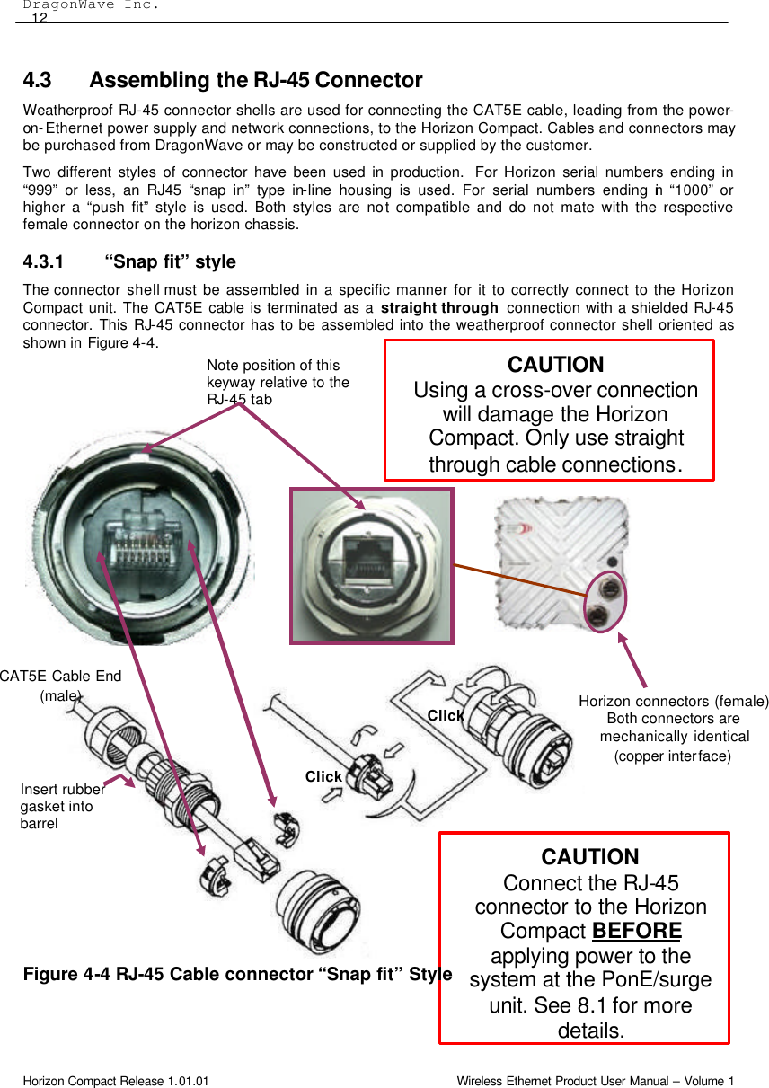 DragonWave Inc.  12 Horizon Compact Release 1.01.01                                                                         Wireless Ethernet Product User Manual – Volume 1 CAUTION Using a cross-over connection will damage the Horizon Compact. Only use straight through cable connections. Note position of this keyway relative to the RJ-45 tab Click Click Insert rubber gasket into barrel CAUTION Connect the RJ-45 connector to the Horizon Compact BEFORE applying power to the system at the PonE/surge unit. See 8.1 for more details. Horizon connectors (female) Both connectors are mechanically identical (copper interface)  CAT5E Cable End (male) 4.3 Assembling the RJ-45 Connector  Weatherproof RJ-45 connector shells are used for connecting the CAT5E cable, leading from the power-on-Ethernet power supply and network connections, to the Horizon Compact. Cables and connectors may be purchased from DragonWave or may be constructed or supplied by the customer.  Two different styles of connector have been used in production.  For Horizon serial numbers ending in “999” or less, an RJ45 “snap in” type in-line housing is used. For serial numbers ending in “1000” or higher a “push fit” style is used. Both styles are not compatible and do not mate with the respective female connector on the horizon chassis. 4.3.1 “Snap fit” style The connector shell must be assembled in a specific manner for it to correctly connect to the Horizon Compact unit. The CAT5E cable is terminated as a straight through  connection with a shielded RJ-45 connector. This RJ-45 connector has to be assembled into the weatherproof connector shell oriented as shown in Figure 4-4.                        Figure 4-4 RJ-45 Cable connector “Snap fit” Style   