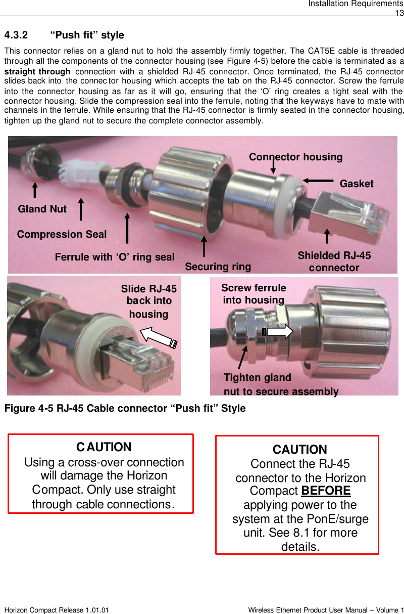 Installation Requirements 13 Horizon Compact Release 1.01.01                                                                         Wireless Ethernet Product User Manual – Volume 1 Gland Nut Compression Seal Ferrule with ‘O’ ring seal Connector housing Shielded RJ-45 connector  Gasket  Securing ring Slide RJ-45 back into housing Screw ferrule into housing Tighten gland nut to secure assembly CAUTION Connect the RJ-45 connector to the Horizon Compact BEFORE applying power to the system at the PonE/surge unit. See 8.1 for more details. 4.3.2 “Push fit” style This connector relies on a gland nut to hold the assembly firmly together. The CAT5E cable is threaded through all the components of the connector housing (see  Figure  4-5) before the cable is terminated as a straight through  connection with a shielded RJ-45 connector. Once terminated, the RJ-45 connector slides back into  the connec tor housing which accepts the tab on the RJ-45 connector. Screw the ferrule into the connector housing as far as it will go, ensuring that the ‘O’ ring creates a tight seal with the connector housing. Slide the compression seal into the ferrule, noting that the keyways have to mate with channels in the ferrule. While ensuring that the RJ-45 connector is firmly seated in the connector housing, tighten up the gland nut to secure the complete connector assembly.                             Figure 4-5 RJ-45 Cable connector “Push fit” Style  CAUTION Using a cross-over connection will damage the Horizon Compact. Only use straight through cable connections. 