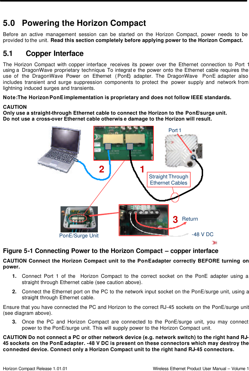  Horizon Compact Release 1.01.01                                                                         Wireless Ethernet Product User Manual – Volume 1 Port 1PonE/Surge UnitStraight ThroughEthernet Cables-48 V DCReturn1235.0 Powering the Horizon Compact  Before an active management session can be started on the Horizon Compact, power needs to be provided to the unit. Read this section completely before applying power to the Horizon Compact. 5.1 Copper Interface The Horizon Compact with copper interface  receives its power over the Ethernet connection to Port 1 using a  DragonWave proprietary technique. To integrat e the power onto the Ethernet cable requires the use of  the DragonWave Power on Ethernet  (PonE) adapter. The DragonWave  PonE adapter also includes transient and surge suppression components to protect the  power supply and network from lightning induced surges and transients. Note: The Horizon PonE implementation is proprietary and does not follow IEEE standards.   CAUTION Only use a straight-through Ethernet cable to connect the Horizon to the PonE/surge unit. Do not use a cross-over Ethernet cable otherwis e damage to the Horizon will result.               Figure 5-1 Connecting Power to the Horizon Compact – copper interface CAUTION Connect the Horizon Compact unit to the PonE adapter correctly BEFORE turning on power. 1. Connect Port 1 of the  Horizon Compact to the correct socket on the PonE adapter using a straight through Ethernet cable (see caution above).  2. Connect the Ethernet port on the PC to the network input socket on the PonE/surge unit, using a straight through Ethernet cable. Ensure that you have connected the PC and Horizon to the correct RJ-45 sockets on the PonE/surge unit (see diagram above). 3. Once the PC and Horizon Compact are connected to the PonE/surge unit, you may connect power to the PonE/surge unit. This will supply power to the Horizon Compact unit. CAUTION Do not connect a PC or other network device (e.g. network switch) to the right hand RJ-45 sockets on the PonE adapter. -48 V DC is present on these connectors which may destroy the connected device. Connect only a Horizon Compact unit to the right hand RJ-45 connectors. 