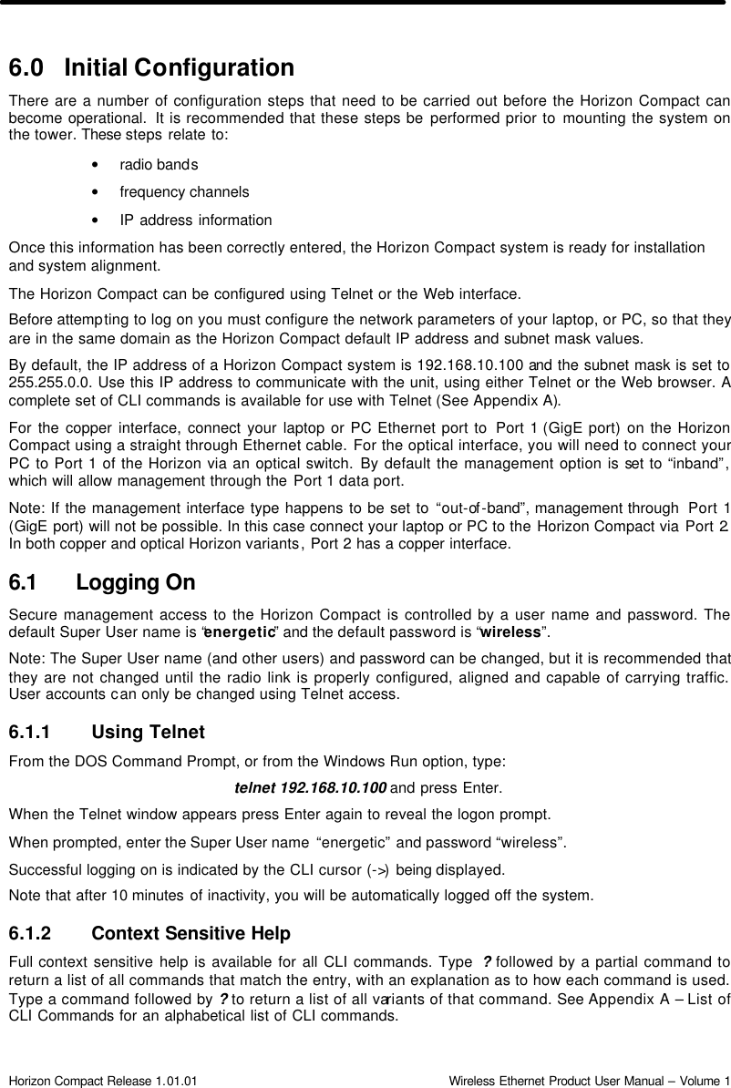  Horizon Compact Release 1.01.01                                                                         Wireless Ethernet Product User Manual – Volume 1 6.0 Initial Configuration There are a number of configuration steps that need to be carried out before the Horizon Compact can become operational.  It is recommended that these steps be performed prior to mounting the system on the tower. These steps relate to: • radio bands • frequency channels   • IP address information Once this information has been correctly entered, the Horizon Compact system is ready for installation and system alignment. The Horizon Compact can be configured using Telnet or the Web interface. Before attempting to log on you must configure the network parameters of your laptop, or PC, so that they are in the same domain as the Horizon Compact default IP address and subnet mask values. By default, the IP address of a Horizon Compact system is 192.168.10.100 and the subnet mask is set to 255.255.0.0. Use this IP address to communicate with the unit, using either Telnet or the Web browser. A complete set of CLI commands is available for use with Telnet (See Appendix A).  For the copper interface, connect your laptop or PC Ethernet port to  Port 1 (GigE port) on the Horizon Compact using a straight through Ethernet cable. For the optical interface, you will need to connect your PC to Port 1 of the Horizon via an optical switch. By default the management option is set to “inband”, which will allow management through the Port 1 data port.  Note: If the management interface type happens to be set to “out-of -band”, management through  Port 1 (GigE port) will not be possible. In this case connect your laptop or PC to the Horizon Compact via Port 2. In both copper and optical Horizon variants, Port 2 has a copper interface.  6.1 Logging On Secure management access to the Horizon Compact is controlled by a user name and password. The default Super User name is “energetic” and the default password is “wireless”.  Note: The Super User name (and other users) and password can be changed, but it is recommended that they are not changed until the radio link is properly configured, aligned and capable of carrying traffic. User accounts can only be changed using Telnet access. 6.1.1 Using Telnet From the DOS Command Prompt, or from the Windows Run option, type:  telnet 192.168.10.100 and press Enter. When the Telnet window appears press Enter again to reveal the logon prompt. When prompted, enter the Super User name  “energetic” and password “wireless”. Successful logging on is indicated by the CLI cursor (-&gt;)  being displayed.  Note that after 10 minutes of inactivity, you will be automatically logged off the system. 6.1.2 Context Sensitive Help Full context sensitive help is available for all CLI commands. Type  ? followed by a partial command to return a list of all commands that match the entry, with an explanation as to how each command is used.   Type a command followed by ? to return a list of all variants of that command. See Appendix A – List of CLI Commands for an alphabetical list of CLI commands. 