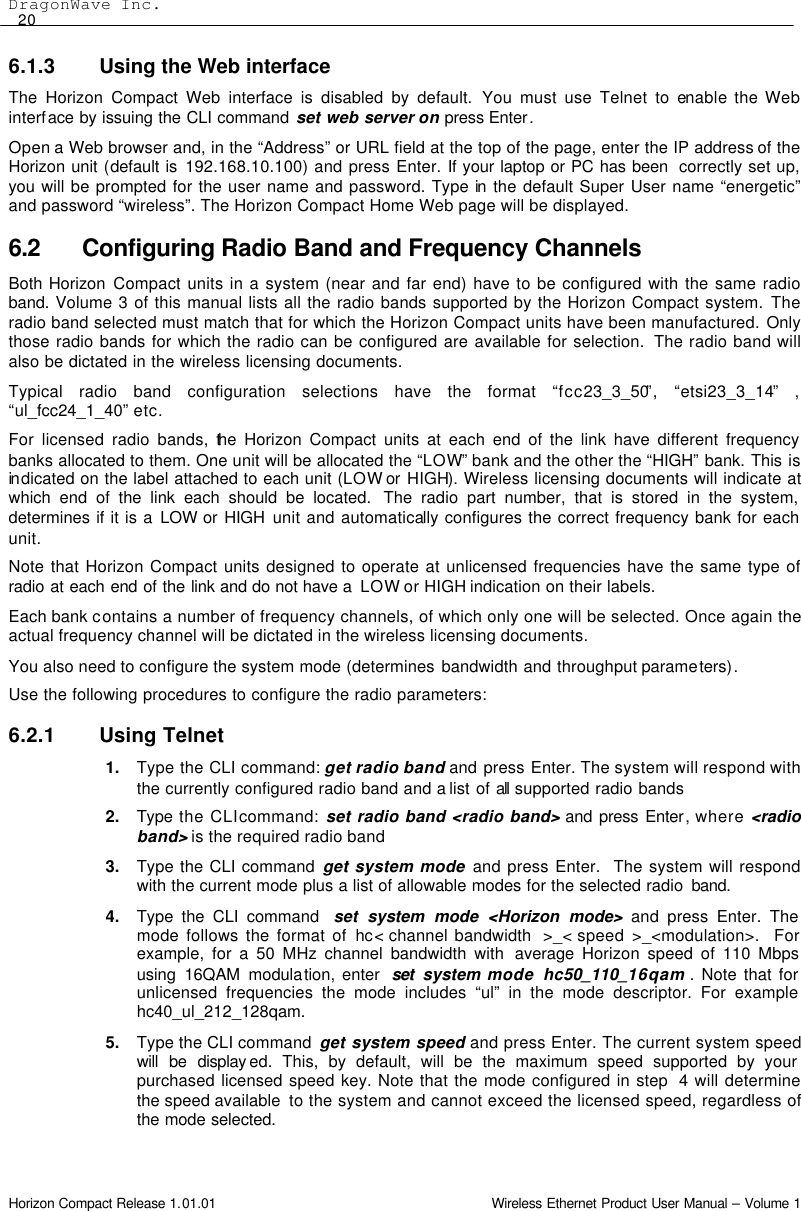 DragonWave Inc.  20 Horizon Compact Release 1.01.01                                                                         Wireless Ethernet Product User Manual – Volume 1 6.1.3 Using the Web interface The Horizon Compact Web interface is disabled by default. You must use Telnet to enable the Web interface by issuing the CLI command set web server on press Enter. Open a Web browser and, in the “Address” or URL field at the top of the page, enter the IP address of the Horizon unit (default is 192.168.10.100) and press Enter. If your laptop or PC has been  correctly set up, you will be prompted for the user name and password. Type in the default Super User name “energetic” and password “wireless”. The Horizon Compact Home Web page will be displayed. 6.2 Configuring Radio Band and Frequency Channels Both Horizon Compact units in a system (near and far end) have to be configured with the same radio band. Volume 3 of this manual lists all the radio bands supported by the Horizon Compact system. The radio band selected must match that for which the Horizon Compact units have been manufactured. Only those radio bands for which the radio can be configured are available for selection.  The radio band will also be dictated in the wireless licensing documents. Typical radio band configuration selections have the format “fcc23_3_50”, “etsi23_3_14”  , “ul_fcc24_1_40” etc. For licensed radio bands, the Horizon Compact units at each end of the link have different frequency banks allocated to them. One unit will be allocated the “LOW” bank and the other the “HIGH” bank. This is in dicated on the label attached to each unit (LOW or HIGH). Wireless licensing documents will indicate at which end of the link each should be located.  The radio part number, that is stored in the system, determines if it is a LOW or HIGH  unit and automatically configures the correct frequency bank for each unit. Note that Horizon Compact units designed to operate at unlicensed frequencies have the same type of radio at each end of the link and do not have a  LOW or HIGH indication on their labels. Each bank contains a number of frequency channels, of which only one will be selected. Once again the actual frequency channel will be dictated in the wireless licensing documents. You also need to configure the system mode (determines bandwidth and throughput parameters). Use the following procedures to configure the radio parameters: 6.2.1 Using Telnet 1. Type the CLI command: get radio band and press Enter. The system will respond with the currently configured radio band and a list of all  supported radio bands  2. Type the CLI command: set radio band &lt;radio band&gt; and press Enter, where &lt;radio band&gt; is the required radio band 3. Type the CLI command get system mode and press Enter.  The system will respond with the current mode plus a list of allowable modes for the selected radio  band. 4. Type the CLI command  set system mode &lt;Horizon mode&gt; and press Enter. The mode follows the format of hc&lt; channel bandwidth  &gt;_&lt; speed  &gt;_&lt;modulation&gt;.  For example, for a 50 MHz channel bandwidth with  average  Horizon speed of 110 Mbps using 16QAM modulation, enter  set system mode  hc50_110_16qam . Note that for unlicensed frequencies the mode includes “ul” in the mode descriptor. For example hc40_ul_212_128qam. 5. Type the CLI command  get system speed and press Enter. The current system speed will be display ed. This, by default, will be the maximum speed supported by your purchased licensed speed key. Note that the mode configured in step  4 will determine the speed available  to the system and cannot exceed the licensed speed, regardless of the mode selected.  