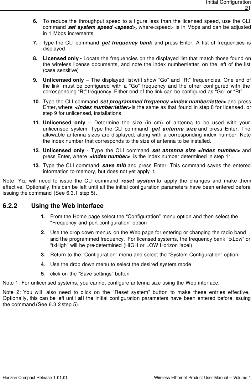 Initial Configuration 21 Horizon Compact Release 1.01.01                                                                         Wireless Ethernet Product User Manual – Volume 1 6. To reduce the throughput speed to a figure less than the licensed speed, use the CLI command set system speed &lt;speed&gt;, where&lt;speed&gt; is in Mbps and can be adjusted in 1 Mbps increments. 7. Type the CLI command get frequency bank and press Enter. A list of frequencies  is displayed.  8. Licensed only - Locate the frequencies on the displayed list that match those found on the wireless license documents, and note the index number/letter  on the left of the list (case sensitive) 9. Unlicensed only – The displayed list will show “Go” and “Rt” frequencies. One end of the link  must be configured with a “Go” frequency and the other configured with the corresponding “Rt” frequency. Either end of the link can be configured as “Go” or “Rt”. 10.  Type the CLI command set programmed frequency &lt;index number/letter&gt; and press Enter, where  &lt;index number/letter&gt; is the same as that found in step 8 for licensed, or step 9 for unlicensed, installations  11.  Unlicensed only – Determine the size (in cm) of antenna to be used with your unlicensed system. Type the CLI command  get antenna size and press Enter. The allowable antenna sizes are displayed, along with a corresponding index number. Note the index number that corresponds to the size of antenna to be installed.  12.  Unlicensed only - Type the CLI command  set antenna size &lt;index number&gt; and press Enter, where  &lt;index number&gt;  is the index number determined in step 11.  13.  Type the CLI command  save mib and press Enter. This command saves the entered information to memory, but does not yet apply it. Note: You will need to issue the CLI command reset system to  apply the changes and make them effective. Optionally, this can be left until all the initial configuration parameters have been entered before issuing the command (See 6.3.1 step 5). 6.2.2 Using the Web interface 1. From the Home page select the “Configuration” menu option and then select the “Frequency and port configuration” option   2. Use the drop down menus  on the Web page for entering or changing the radio band and the programmed frequency. For licensed systems, the frequency bank “txLow” or “txHigh” will be pre-determined (HIGH or LOW Horizon label) 3. Return to the “Configuration” menu and select the “System Configuration” option 4. Use the drop down menu to select the desired system mode 5. click on the “Save settings” button Note 1: For unlicensed systems, you cannot configure antenna size using the Web interface. Note 2: You will  also  need to click on the “Reset system” button to make these entries effective. Optionally, this can be left until all the initial configuration parameters have been entered before issuing the command (See 6.3.2 step 5). 