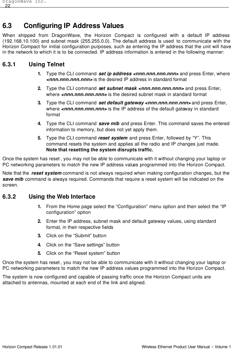 DragonWave Inc.  22 Horizon Compact Release 1.01.01                                                                         Wireless Ethernet Product User Manual – Volume 1 6.3 Configuring IP Address Values When shipped from DragonWave, the Horizon Compact is configured with a default IP address (192.168.10.100) and subnet mask (255.255.0.0). The default address is used  to communicate with the Horizon Compact for initial configuration purposes, such as entering the IP address that the unit will have in the network to which it is to be connected. IP address information is entered in the following manner: 6.3.1 Using Telnet 1. Type the CLI command set ip address &lt;nnn.nnn.nnn.nnn&gt; and press Enter, where &lt;nnn.nnn.nnn.nnn&gt; is the desired IP address in standard format  2. Type the CLI command set subnet mask &lt;nnn.nnn.nnn.nnn&gt; and press Enter, where &lt;nnn.nnn.nnn.nnn&gt; is the desired subnet mask in standard format 3. Type the CLI command set default gateway &lt;nnn.nnn.nnn.nnn&gt; and press Enter, where &lt;nnn.nnn.nnn.nnn&gt; is the IP address of the default gateway in standard format 4. Type the CLI command save mib and press Enter. This command saves the entered information to memory, but does not yet apply them. 5. Type the CLI command reset system and press Enter, followed by “Y”. This command resets the system and applies all the radio and IP changes just made. Note that resetting the system disrupts traffic. Once the system has reset , you may not be able to communicate with it without changing your laptop or PC networking parameters to match the new IP address values programmed into the Horizon Compact. Note that the  reset system command is not always required when making configuration changes, but the save mib command is always required. Commands that require a reset system will be indicated on the screen. 6.3.2 Using the Web Interface 1. From the Home page select the “Configuration” menu option and then select the “IP configuration” option 2. Enter the IP address, subnet mask and default gateway values, using standard format, in their respective fields 3. Click on the “Submit” button 4. Click on the “Save settings” button 5. Click on the “Reset system” button Once the system has reset , you may not be able to communicate with it without changing your laptop or PC networking parameters to match the new IP address values programmed into the Horizon Compact. The system is now configured and capable of passing traffic once the Horizon Compact units are attached to antennas, mounted at each end of the link and aligned.  