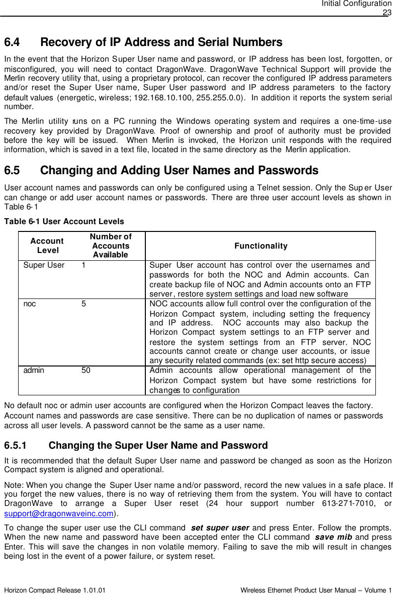 Initial Configuration 23 Horizon Compact Release 1.01.01                                                                         Wireless Ethernet Product User Manual – Volume 1 6.4 Recovery of IP Address and Serial Numbers In the event that the Horizon Super User name and password, or IP address has been lost, forgotten, or misconfigured,  you will need to contact DragonWave. DragonWave Technical Support will provide the Merlin recovery utility that, using a proprietary protocol, can recover the configured IP address parameters and/or reset the Super User name, Super User password  and IP address parameters  to the factory default values  (energetic, wireless; 192.168.10.100, 255.255.0.0).  In addition it reports the system serial number.   The  Merlin  utility runs on a PC running the Windows operating system and requires a one-time-use recovery key provided by DragonWave. Proof of ownership and proof of authority must be provided before the key will be issued.  When Merlin is invoked, the Horizon unit responds with the required information, which is saved in a text file, located in the same directory as the  Merlin application.   6.5 Changing and Adding User Names and Passwords User account names and passwords can only be configured using a Telnet session. Only the Sup er User can change or add user account names or passwords. There are three user account levels as shown in Table 6-1 Table 6-1 User Account Levels Account Level Number of Accounts Available  Functionality Super User 1 Super  User account has control over the usernames and passwords for both the NOC and Admin accounts. Can create backup file of NOC and Admin accounts onto an FTP server, restore system settings and load new software noc 5 NOC accounts allow full control over the configuration of the Horizon Compact system, including setting the frequency and IP address.  NOC accounts may also backup the Horizon Compact system settings to an FTP server and restore the system settings from an FTP server.  NOC accounts cannot create or change user accounts, or issue any security related commands (ex: set http secure access)  admin 50 Admin accounts allow operational management of the Horizon Compact system but have some restrictions for changes to configuration No default noc or admin user accounts are configured when the Horizon Compact leaves the factory. Account names and passwords are case sensitive. There can be no duplication of names or passwords across all user levels. A password cannot be the same as a user name. 6.5.1 Changing the Super User Name and Password It is recommended that the default Super User name and password be changed as soon as the Horizon Compact system is aligned and operational. Note: When you change the  Super User name and/or password, record the new values in a safe place. If you forget the new values, there is no way of retrieving them from the system. You will have to contact DragonWave to arrange a Super User reset (24 hour support number 613-271-7010, or support@dragonwaveinc.com). To change the super user use the CLI command  set super user and press Enter. Follow the prompts. When the new name and password have been accepted enter the CLI command  save mib and press Enter. This will save the changes in non volatile memory. Failing to save the mib will result in changes being lost in the event of a power failure, or system reset. 