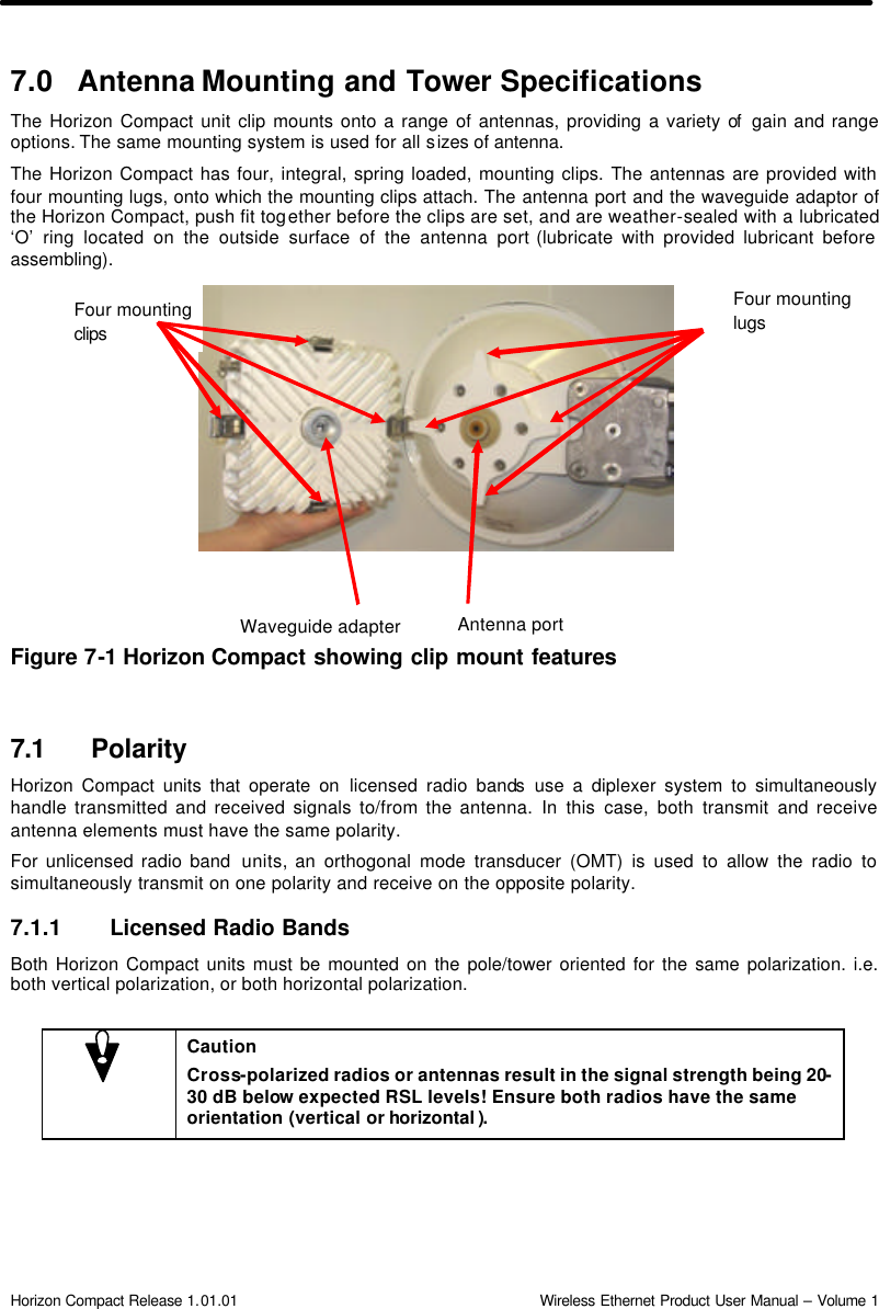  Horizon Compact Release 1.01.01                                                                         Wireless Ethernet Product User Manual – Volume 1 Four mounting clips  Four mounting lugs Antenna port Waveguide adapter 7.0 Antenna Mounting and Tower Specifications The Horizon Compact unit clip mounts onto a range of antennas, providing a variety of  gain and range options. The same mounting system is used for all sizes of antenna.  The Horizon Compact has four, integral, spring loaded, mounting clips. The antennas are provided with four mounting lugs, onto which the mounting clips attach. The antenna port and the waveguide adaptor of the Horizon Compact, push fit together before the clips are set, and are weather-sealed with a lubricated ‘O’ ring located on the outside surface of the antenna port (lubricate with provided lubricant before assembling).                  Figure 7-1 Horizon Compact showing clip mount features    7.1 Polarity Horizon Compact units that operate on licensed radio bands use a diplexer system to simultaneously handle transmitted and received signals to/from the antenna. In this case, both transmit and receive antenna elements must have the same polarity.  For unlicensed radio band  units, an orthogonal mode transducer (OMT) is used to allow the radio to simultaneously transmit on one polarity and receive on the opposite polarity. 7.1.1 Licensed Radio Bands Both Horizon Compact units must be mounted on the pole/tower oriented for the same polarization. i.e. both vertical polarization, or both horizontal polarization.   Caution Cross-polarized radios or antennas result in the signal strength being 20-30 dB below expected RSL levels! Ensure both radios have the same orientation (vertical or horizontal ). 