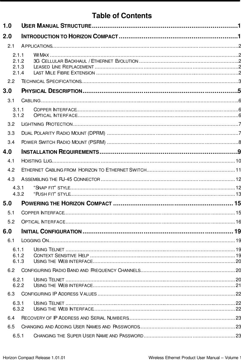  Horizon Compact Release 1.01.01                                                                         Wireless Ethernet Product User Manual – Volume 1 Table of Contents 1.0 USER MANUAL STRUCTURE............................................................................1 2.0 INTRODUCTION TO HORIZON COMPACT ..............................................................1 2.1 APPLICATIONS..........................................................................................................................2 2.1.1 WIMAX ...........................................................................................................................2 2.1.2 3G CELLULAR BACKHAUL  / ETHERNET  EVOLUTION .................................................................2 2.1.3 LEASED LINE REPLACEMENT ..............................................................................................2 2.1.4 LAST  MILE FIBRE EXTENSION .............................................................................................2 2.2 TECHNICAL SPECIFICATIONS.......................................................................................................3 3.0 PHYSICAL DESCRIPTION.................................................................................5 3.1 CABLING.................................................................................................................................6 3.1.1 COPPER INTERFACE..........................................................................................................6 3.1.2 OPTICAL INTERFACE..........................................................................................................6 3.2 LIGHTNING  PROTECTION............................................................................................................7 3.3 DUAL POLARITY RADIO MOUNT  (DPRM) ......................................................................................7 3.4 POWER SWITCH RADIO MOUNT  (PSRM) ......................................................................................8 4.0 INSTALLATION REQUIREMENTS........................................................................9 4.1 HOISTING  LUG........................................................................................................................10 4.2 ETHERNET  CABLING FROM  HORIZON TO ETHERNET SWITCH..........................................................11 4.3 ASSEMBLING THE RJ-45 CONNECTOR ........................................................................................12 4.3.1 “SNAP FIT” STYLE............................................................................................................12 4.3.2 “PUSH FIT” STYLE............................................................................................................13 5.0 POWERING THE HORIZON  COMPACT ...............................................................15 5.1 COPPER INTERFACE................................................................................................................15 5.2 OPTICAL INTERFACE................................................................................................................16 6.0 INITIAL CONFIGURATION ...............................................................................19 6.1 LOGGING ON..........................................................................................................................19 6.1.1 USING TELNET ...............................................................................................................19 6.1.2 CONTEXT SENSITIVE  HELP ...............................................................................................19 6.1.3 USING THE  WEB INTERFACE.............................................................................................20 6.2 CONFIGURING RADIO BAND AND  FREQUENCY CHANNELS..............................................................20 6.2.1 USING TELNET ...............................................................................................................20 6.2.2 USING THE  WEB INTERFACE.............................................................................................21 6.3 CONFIGURING IP ADDRESS VALUES ..........................................................................................22 6.3.1 USING TELNET ...............................................................................................................22 6.3.2 USING THE  WEB INTERFACE.............................................................................................22 6.4 RECOVERY OF IP ADDRESS AND SERIAL  NUMBERS......................................................................23 6.5 CHANGING AND ADDING USER  NAMES AND  PASSWORDS...............................................................23 6.5.1 CHANGING THE SUPER USER NAME AND PASSWORD............................................................23 