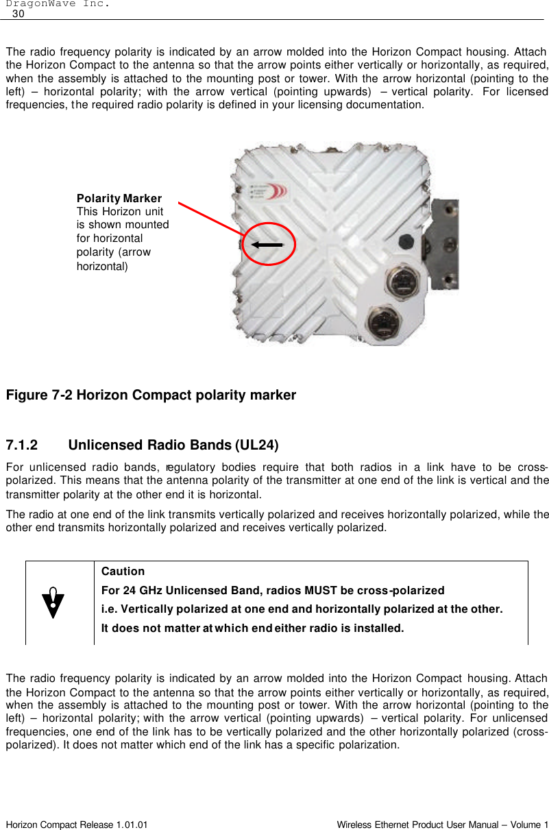 DragonWave Inc.  30 Horizon Compact Release 1.01.01                                                                         Wireless Ethernet Product User Manual – Volume 1 The radio frequency polarity is indicated by an arrow molded into the Horizon Compact housing. Attach the Horizon Compact to the antenna so that the arrow points either vertically or horizontally, as required, when the assembly is attached to the mounting post or tower. With the arrow horizontal (pointing to the left)  – horizontal polarity; with the arrow vertical (pointing upwards)  – vertical polarity.  For licensed frequencies, the required radio polarity is defined in your licensing documentation.               Figure 7-2 Horizon Compact polarity marker   7.1.2 Unlicensed Radio Bands (UL24) For unlicensed radio bands, regulatory bodies require that both radios in a link have to be cross-polarized. This means that the antenna polarity of the transmitter at one end of the link is vertical and the transmitter polarity at the other end it is horizontal. The radio at one end of the link transmits vertically polarized and receives horizontally polarized, while the other end transmits horizontally polarized and receives vertically polarized.   The radio frequency polarity is indicated by an arrow molded into the Horizon Compact housing. Attach the Horizon Compact to the antenna so that the arrow points either vertically or horizontally, as required, when the assembly is attached to the mounting post or tower. With the arrow horizontal (pointing to the left)  – horizontal polarity; with the arrow vertical (pointing upwards)  – vertical polarity. For unlicensed frequencies, one end of the link has to be vertically polarized and the other horizontally polarized (cross-polarized). It does not matter which end of the link has a specific polarization.   Caution For 24 GHz Unlicensed Band, radios MUST be cross-polarized i.e. Vertically polarized at one end and horizontally polarized at the other.  It does not matter at which end either radio is installed. Polarity Marker This Horizon unit is shown mounted for horizontal polarity (arrow horizontal)  