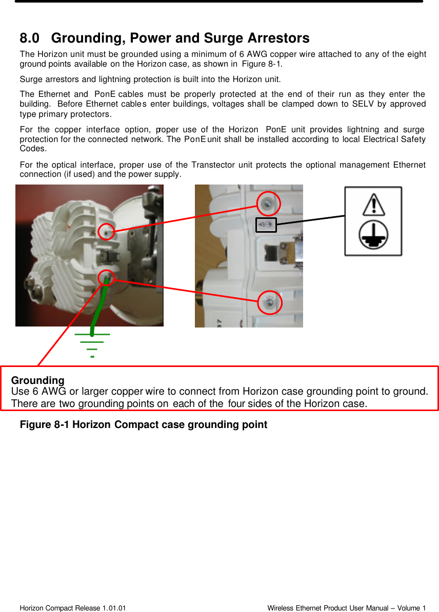  Horizon Compact Release 1.01.01                                                                         Wireless Ethernet Product User Manual – Volume 1 8.0 Grounding, Power and Surge Arrestors The Horizon unit must be grounded using a minimum of 6 AWG copper wire attached to any of the eight ground points available on the Horizon case, as shown in  Figure 8-1. Surge arrestors and lightning protection is built into the Horizon unit.   The Ethernet and  PonE cables must be properly protected at the end of their run as they enter the building.  Before Ethernet cables enter buildings, voltages shall be clamped down to SELV by approved type primary protectors.  For the copper interface option, proper use of the Horizon  PonE unit provides lightning and surge protection for the connected network. The PonE unit shall be installed according to local Electrical Safety Codes.  For the optical interface, proper use of the Transtector unit protects the optional management Ethernet connection (if used) and the power supply.                         Figure 8-1 Horizon Compact case grounding point Grounding Use 6 AWG or larger copper wire to connect from Horizon case grounding point to ground. There are two grounding points on each of the four sides of the Horizon case. 