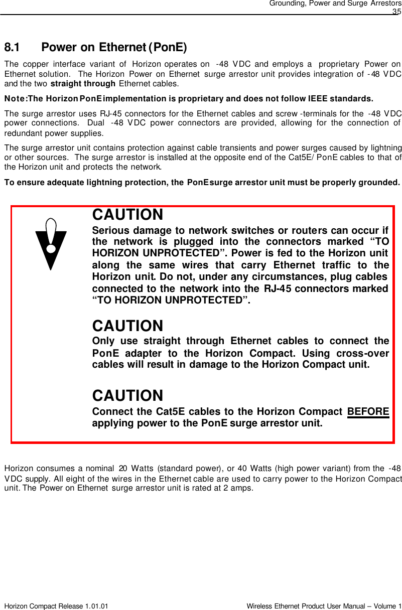 Grounding, Power and Surge Arrestors 35 Horizon Compact Release 1.01.01                                                                         Wireless Ethernet Product User Manual – Volume 1 8.1 Power on Ethernet (PonE) The copper interface variant of  Horizon operates on  -48 VDC and employs a  proprietary  Power on Ethernet solution.  The Horizon Power on Ethernet  surge arrestor unit provides integration of -48 VDC and the two straight through Ethernet cables.  Note: The Horizon PonE implementation is proprietary and does not follow IEEE standards.      The surge arrestor uses RJ-45 connectors for the Ethernet cables and screw -terminals for the  -48 VDC power connections.  Dual  -48 VDC power connectors are provided, allowing for the connection of redundant power supplies.   The surge arrestor unit contains protection against cable transients and power surges caused by lightning or other sources.  The surge arrestor is installed at the opposite end of the Cat5E/ PonE cables to that of the Horizon unit and protects the network. To ensure adequate lightning protection, the PonE surge arrestor unit must be properly grounded.    Horizon consumes a nominal  20 Watts (standard power), or 40 Watts (high power variant) from the  -48 VDC supply. All eight of the wires in the Ethernet cable are used to carry power to the Horizon Compact unit. The Power on Ethernet  surge arrestor unit is rated at 2 amps.  CAUTION Serious damage to network switches or routers can occur if the network is plugged into the connectors marked “TO HORIZON UNPROTECTED”. Power is fed to the Horizon unit along the same wires that carry Ethernet traffic to the Horizon unit. Do not, under any circumstances, plug cables connected to the network into the RJ-45 connectors marked “TO HORIZON UNPROTECTED”.   CAUTION Only use straight through Ethernet cables to connect the PonE adapter to the Horizon Compact. Using cross-over cables will result in damage to the Horizon Compact unit.  CAUTION Connect the Cat5E cables to the Horizon Compact BEFORE applying power to the PonE surge arrestor unit. 