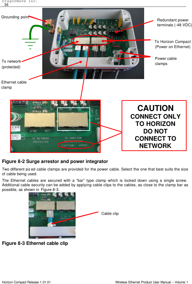 DragonWave Inc.  36 Horizon Compact Release 1.01.01                                                                         Wireless Ethernet Product User Manual – Volume 1                      Figure 8-2 Surge arrestor and power integrator Two different siz ed cable clamps are provided for the power cable. Select the one that best suits the size of cable being used. The Ethernet cables are secured with a “bar” type clamp which is locked down using a single screw. Additional cable security can be added by applying cable clips to the cables, as close to the clamp bar as possible, as shown in Figure 8-3.        Figure 8-3 Ethernet cable clip  Cable clip Grounding point Redundant power terminals (-48 VDC) Ethernet cable clamp To network (protected) To Horizon Compact (Power on Ethernet) CAUTION CONNECT ONLY TO HORIZON DO NOT CONNECT TO NETWORK Power cable clamps 