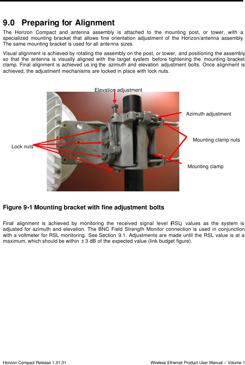  Horizon Compact Release 1.01.01                                                                         Wireless Ethernet Product User Manual – Volume 1 9.0 Preparing for  Alignment The Horizon Compact and antenna assembly is attached to the mounting post, or tower, with a specialized mounting bracket that allows fine orientation adjustment of the Horizon/antenna assembly. The same mounting bracket is used for all antenna sizes. Visual alignment is achieved by rotating the assembly on the post, or tower, and positioning the assembly so that the antenna is visually aligned with the target system  before tightening the  mounting bracket clamp. Final alignment is achieved us ing the  azimuth and elevation adjustment bolts. Once alignment is achieved, the adjustment mechanisms are locked in place with lock nuts.               Figure 9-1 Mounting bracket with fine adjustment bolts  Final alignment is achieved by monitoring the received signal level (RSL) values as the system is adjusted for azimuth and elevation. The BNC Field Strength Monitor connection is used in conjunction with a voltmeter for RSL monitoring. See Section  9.1. Adjustments are made until the RSL value is at a maximum, which should be within  ± 3 dB of the expected value (link budget figure).  Mounting clamp Azimuth adjustment Elevation adjustment Lock nuts Mounting clamp nuts 