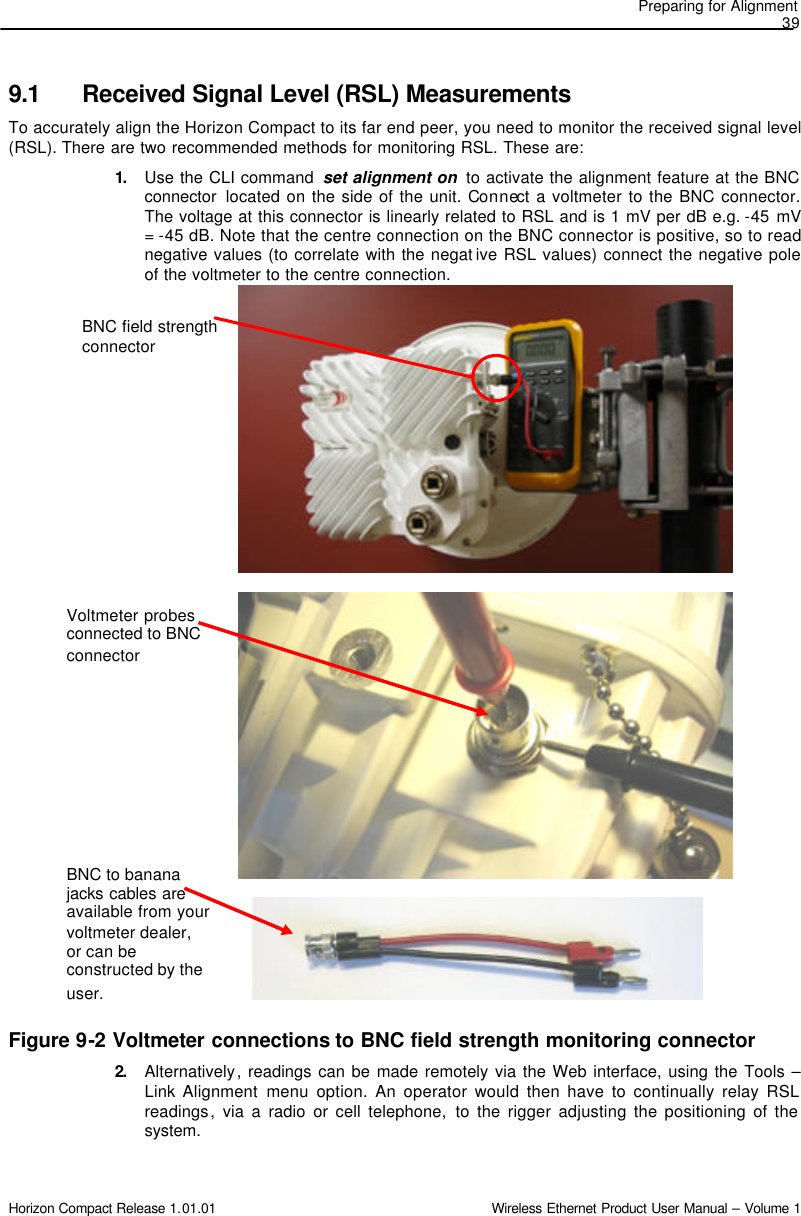 Preparing for Alignment  39 Horizon Compact Release 1.01.01                                                                         Wireless Ethernet Product User Manual – Volume 1 BNC field strength connector Voltmeter probes connected to BNC connector BNC to banana jacks cables are available from your voltmeter dealer, or can be constructed by the user.  9.1 Received Signal Level (RSL) Measurements To accurately align the Horizon Compact to its far end peer, you need to monitor the received signal level (RSL). There are two recommended methods for monitoring RSL. These are: 1.  Use the CLI command  set alignment on  to activate the alignment feature at the BNC connector located on the side of the unit. Connect a voltmeter to the BNC connector. The voltage at this connector is linearly related to RSL and is 1 mV per dB e.g. -45 mV = -45 dB. Note that the centre connection on the BNC connector is positive, so to read negative values (to correlate with the negat ive RSL values) connect the negative pole of the voltmeter to the centre connection.                                  Figure 9-2 Voltmeter connections to BNC field strength monitoring connector 2.  Alternatively, readings can be made remotely via the Web interface, using the Tools – Link Alignment menu  option. An operator would then have to continually relay RSL readings, via a radio or cell telephone, to the rigger adjusting the positioning of the system.  