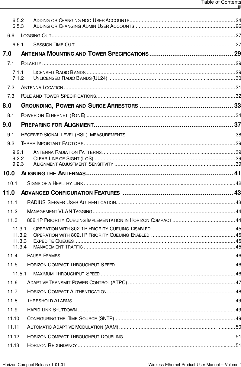 Table of Contents iii Horizon Compact Release 1.01.01                                                                         Wireless Ethernet Product User Manual – Volume 1 6.5.2 ADDING OR CHANGING NOC USER ACCOUNTS.....................................................................24 6.5.3 ADDING OR CHANGING ADMIN USER ACCOUNTS..................................................................26 6.6 LOGGING OUT........................................................................................................................27 6.6.1 SESSION TIME OUT.........................................................................................................27 7.0 ANTENNA MOUNTING AND  TOWER SPECIFICATIONS ............................................29 7.1 POLARITY ..............................................................................................................................29 7.1.1 LICENSED RADIO BANDS..................................................................................................29 7.1.2 UNLICENSED RADIO BANDS (UL24) ...................................................................................30 7.2 ANTENNA LOCATION ................................................................................................................31 7.3 POLE AND TOWER SPECIFICATIONS...........................................................................................32 8.0 GROUNDING, POWER AND  SURGE ARRESTORS .................................................33 8.1 POWER ON ETHERNET  (PONE) .................................................................................................34 9.0 PREPARING FOR  ALIGNMENT.........................................................................37 9.1 RECEIVED SIGNAL LEVEL (RSL)  MEASUREMENTS........................................................................38 9.2 THREE  IMPORTANT  FACTORS....................................................................................................39 9.2.1 ANTENNA RADIATION PATTERNS.......................................................................................39 9.2.2 CLEAR LINE OF SIGHT  (LOS) ............................................................................................39 9.2.3 ALIGNMENT ADJUSTMENT  SENSITIVITY ...............................................................................39 10.0 ALIGNING THE ANTENNAS.............................................................................41 10.1 SIGNS OF A HEALTHY LINK...................................................................................................42 11.0 ADVANCED CONFIGURATION FEATURES ..........................................................43 11.1 RADIUS SERVER USER AUTHENTICATION..............................................................................43 11.2 MANAGEMENT VLAN TAGGING.............................................................................................44 11.3 802.1P PRIORITY QUEUING IMPLEMENTATION IN HORIZON COMPACT.........................................44 11.3.1 OPERATION WITH 802.1P PRIORITY QUEUING  DISABLED .......................................................45 11.3.2 OPERATION WITH 802.1P PRIORITY QUEUING  ENABLED .......................................................45 11.3.3 EXPEDITE QUEUES.........................................................................................................45 11.3.4 MANAGEM ENT TRAFFIC....................................................................................................45 11.4 PAUSE  FRAMES..................................................................................................................46 11.5 HORIZON COMPACT  THROUGHPUT  SPEED ..............................................................................46 11.5.1 MAXIMUM  THROUGHPUT  SPEED ........................................................................................46 11.6 ADAPTIVE TRANSMIT POWER CONTROL (ATPC) ......................................................................47 11.7 HORIZON COMPACT  AUTHENTICATION ....................................................................................48 11.8 THRESHOLD ALARMS...........................................................................................................49 11.9 RAPID LINK SHUTDOWN .......................................................................................................49 11.10  CONFIGURING THE  TIME SOURCE (SNTP) ..............................................................................49 11.11  AUTOMATIC ADAPTIVE MODULATION (AAM) ............................................................................50 11.12  HORIZON COMPACT  THROUGHPUT  DOUBLING.........................................................................51 11.13  HORIZON REDUNDANCY .......................................................................................................51 