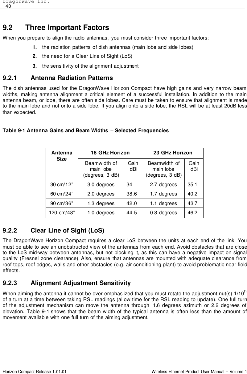 DragonWave Inc.  40 Horizon Compact Release 1.01.01                                                                         Wireless Ethernet Product User Manual – Volume 1 9.2 Three Important Factors When you prepare to align the radio antennas , you must consider three important factors: 1. the radiation patterns of dish antennas (main lobe and side lobes) 2. the need for a Clear Line of Sight (LoS) 3. the sensitivity of the alignment adjustment  9.2.1 Antenna Radiation Patterns The dish antennas used for the DragonWave Horizon Compact have high gains and very narrow beam widths, making antenna alignment a critical element of a successful installation. In addition to the main antenna beam, or lobe, there are often side lobes. Care must be taken to ensure that alignment is made to the main lobe and not onto a side lobe. If you align onto a side lobe, the RSL will be at least 20dB less than expected.  Table 9-1 Antenna Gains and Beam Widths  – Selected Frequencies            9.2.2 Clear Line of Sight (LoS) The DragonWave Horizon Compact requires a clear LoS between the units at each end of the link. You must be able to see an unobstructed view of the antennas from each end. Avoid obstacles that are close to the LoS mid-way between antennas, but not blocking it, as this can have a negative impact on signal quality (Fresnel zone clearance). Also, ensure that antennas are mounted with adequate clearance from roof tops, roof edges, walls and other obstacles (e.g. air conditioning plant) to avoid problematic near field effects. 9.2.3 Alignment Adjustment Sensitivity When aiming the antenna it cannot be over emphas ized that you must rotate the adjustment nut(s) 1/10th  of a turn at a time between taking RSL readings (allow time for the RSL reading to update). One full turn of the adjustment mechanism can move the antenna through  1.6 degrees azimuth or 2.2 degrees of elevation.  Table 9-1 shows that the beam width of the typical antenna is often less than the amount of movement available with one full turn of the aiming adjustment. 18 GHz Horizon 23 GHz Horizon Antenna Size Beamwidth of main lobe (degrees, 3 dB) Gain dBi Beamwidth of main lobe (degrees, 3 dB) Gain dBi 30 cm/12” 3.0 degrees 34 2.7 degrees 35.1 60 cm/24” 2.0 degrees 38.6 1.7 degrees 40.2 90 cm/36&quot; 1.3 degrees 42.0 1.1 degrees 43.7 120 cm/48” 1.0 degrees 44.5 0.8 degrees 46.2 