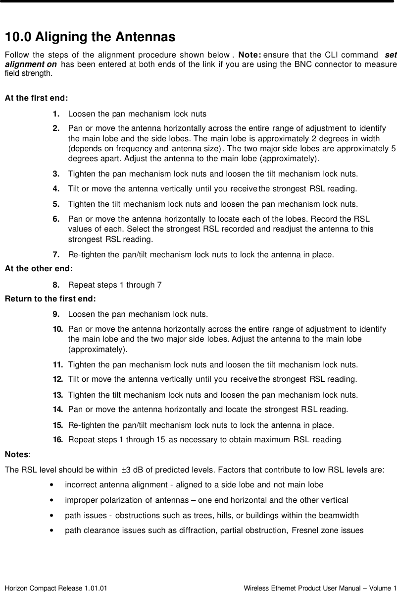  Horizon Compact Release 1.01.01                                                                         Wireless Ethernet Product User Manual – Volume 1 10.0 Aligning the Antennas Follow the steps of the alignment procedure shown below .  Note: ensure that the CLI command  set alignment on  has been entered at both ends of the link if you are using the BNC connector to measure field strength.   At the first end: 1. Loosen the pan mechanism lock nuts 2. Pan or move the antenna horizontally across the entire range of adjustment to identify the main lobe and the side lobes. The main lobe is approximately 2 degrees in width (depends on frequency and  antenna size). The two major side lobes are approximately 5 degrees apart. Adjust the antenna to the main lobe (approximately). 3. Tighten the pan mechanism lock nuts and loosen the tilt mechanism lock nuts. 4. Tilt or move the antenna vertically until you receive the strongest RSL reading. 5. Tighten the tilt mechanism lock nuts and loosen the pan mechanism lock nuts. 6. Pan or move the antenna horizontally to locate each of the lobes. Record the RSL values of each. Select the strongest RSL recorded and readjust the antenna to this strongest RSL reading.  7. Re-tighten the pan/tilt mechanism lock nuts to lock the antenna in place. At the other end: 8. Repeat steps 1 through 7 Return to the first end: 9. Loosen the pan mechanism lock nuts. 10.  Pan or move the antenna horizontally across the entire range of adjustment to identify the main lobe and the two major side lobes. Adjust the antenna to the main lobe (approximately).  11.  Tighten the pan mechanism lock nuts and loosen the tilt mechanism lock nuts. 12.  Tilt or move the antenna vertically until you receive the strongest RSL reading.  13.  Tighten the tilt mechanism lock nuts and loosen the pan mechanism lock nuts. 14.  Pan or move the antenna horizontally and locate the strongest RSL reading.  15.  Re-tighten the pan/tilt mechanism lock nuts to lock the antenna in place. 16.  Repeat steps 1 through 15  as necessary to obtain maximum RSL reading. Notes:  The RSL level should be within  ±3 dB of predicted levels. Factors that contribute to low RSL levels are: • incorrect antenna alignment - aligned to a side lobe and not main lobe • improper polarization of antennas – one end horizontal and the other vertical  • path issues - obstructions such as trees, hills, or buildings within the beamwidth • path clearance issues such as diffraction, partial obstruction, Fresnel zone issues  