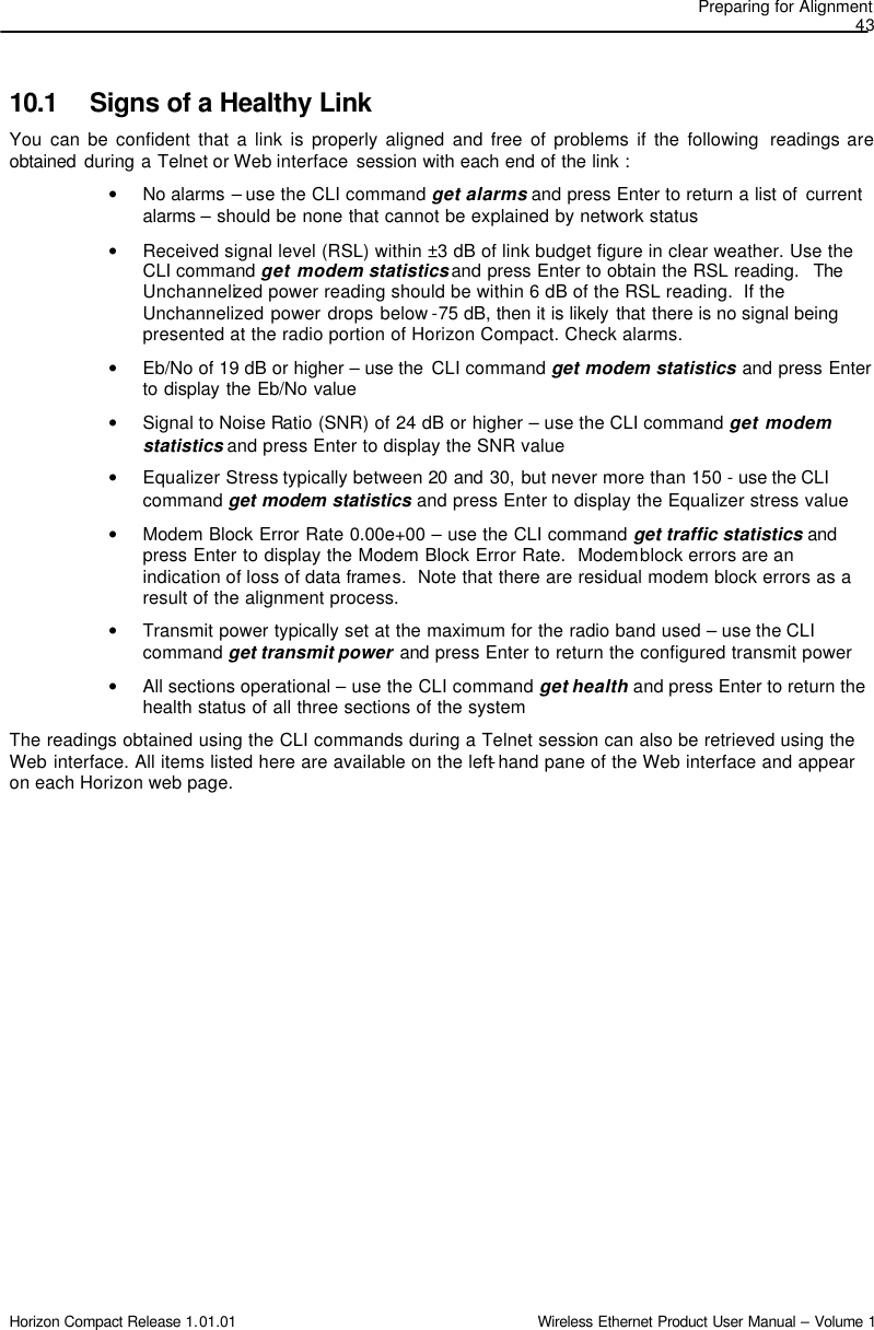 Preparing for Alignment  43 Horizon Compact Release 1.01.01                                                                         Wireless Ethernet Product User Manual – Volume 1 10.1 Signs of a Healthy Link You  can be confident that a link is properly aligned and free of problems if the following  readings are obtained during a Telnet or Web interface  session with each end of the link : • No alarms – use the CLI command get alarms and press Enter to return a list of  current alarms – should be none that cannot be explained by network status  • Received signal level (RSL) within ±3 dB of link budget figure in clear weather. Use the CLI command get modem statistics and press Enter to obtain the RSL reading.  The Unchannelized power reading should be within 6 dB of the RSL reading.  If the Unchannelized power drops below -75 dB, then it is likely that there is no signal being presented at the radio portion of Horizon Compact. Check alarms. • Eb/No of 19 dB or higher – use the  CLI command get modem statistics and press Enter to display the Eb/No value • Signal to Noise Ratio (SNR) of 24 dB or higher – use the CLI command get modem statistics and press Enter to display the SNR value • Equalizer Stress typically between 20  and  30, but never more than 150 - use the CLI command get modem statistics and press Enter to display the Equalizer stress value • Modem Block Error Rate 0.00e+00 – use the CLI command get traffic statistics and press Enter to display the Modem Block Error Rate.  Modem block errors are an indication of loss of data frames.  Note that there are residual modem block errors as a result of the alignment process. • Transmit power typically set at the maximum for the radio band used – use the CLI command get transmit power and press Enter to return the configured transmit power • All sections operational – use the CLI command get health and press Enter to return the health status of all three sections of the system The readings obtained using the CLI commands during a Telnet session can also be retrieved using the Web interface. All items listed here are available on the left-hand pane of the Web interface and appear on each Horizon web page.  