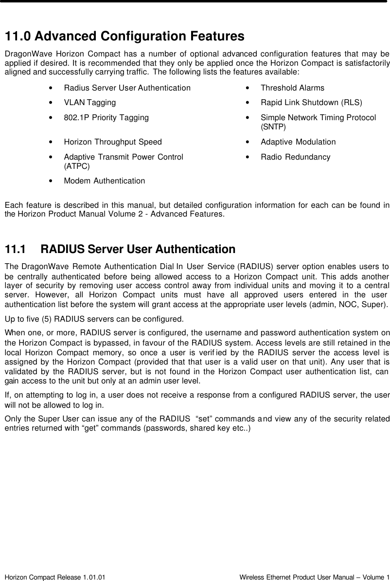  Horizon Compact Release 1.01.01                                                                         Wireless Ethernet Product User Manual – Volume 1 11.0 Advanced Configuration Features DragonWave Horizon Compact has a number of optional advanced configuration features that may be applied if desired. It is recommended that they only be applied once the Horizon Compact is satisfactorily aligned and successfully carrying traffic.  The following lists the features available: • Radius Server User Authentication • Threshold Alarms     • VLAN Tagging          • Rapid Link Shutdown (RLS)   • 802.1P Priority Tagging       • Simple Network Timing Protocol (SNTP)  • Horizon Throughput Speed • Adaptive Modulation   • Adaptive Transmit Power Control (ATPC) • Radio Redundancy     • Modem Authentication  Each feature is described in this manual, but detailed configuration information for each can be found in the Horizon Product Manual Volume 2 - Advanced Features.  11.1 RADIUS Server User Authentication The DragonWave Remote Authentication Dial In User Service (RADIUS) server option enables users to be centrally authenticated before being allowed access to a Horizon Compact unit. This adds another layer of security by removing user access control away from individual units and moving it to a central server. However, all Horizon Compact units must have all approved users entered in the user authentication list before the system will grant access at the appropriate user levels (admin, NOC, Super). Up to five (5) RADIUS servers can be configured.  When one, or more, RADIUS server is configured, the username and password authentication system on the Horizon Compact is bypassed, in favour of the RADIUS system. Access levels are still retained in the local Horizon Compact memory, so once a user is verif ied by the RADIUS server the access level is assigned by the Horizon Compact (provided that that user is a valid user on that unit). Any user that is validated by the RADIUS server, but is not found in the Horizon Compact user authentication list, can gain access to the unit but only at an admin user level.  If, on attempting to log in, a user does not receive a response from a configured RADIUS server, the user will not be allowed to log in.  Only the Super User can issue any of the RADIUS  “set” commands and view any of the security related entries returned with “get” commands (passwords, shared key etc..) 