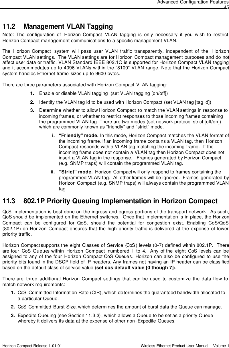 Advanced Configuration Features 45 Horizon Compact Release 1.01.01                                                                         Wireless Ethernet Product User Manual – Volume 1 11.2 Management VLAN Tagging  Note: The configuration of  Horizon Compact  VLAN tagging is only necessary if you wish to restrict Horizon Compact management communications to a specific management VLAN.    The  Horizon Compact  system will pass user VLAN traffic transparently, independent of the  Horizon Compact VLAN settings.  The VLAN settings are for Horizon Compact management purposes and do not affect user data or traffic. VLAN Standard IEEE 802.1Q is supported for Horizon Compact VLAN tagging and it accommodates up to 4096 VLANs within the “8100” VLAN range. Note that the Horizon Compact system handles Ethernet frame sizes up to 9600 bytes.  There are three parameters associated with Horizon Compact VLAN tagging: 1. Enable or disable VLAN tagging  (set VLAN tagging [on/off]) 2. Identify the VLAN tag id to be used with Horizon Compact (set VLAN tag [tag id]) 3. Determine whether to allow Horizon Compact to match the VLAN settings in response to incoming frames, or whether to restrict responses to those incoming frames containing the programmed VLAN tag. There are two modes (set network protocol strict [off/on]) which are commonly known as “friendly” and “strict” mode. i. “Friendly” mode. In this mode, Horizon Compact matches the VLAN format of the incoming frame. If an incoming frame contains a VLAN tag, then  Horizon Compact responds with a VLAN tag matching the incoming frame.  If the incoming frame does not contain a VLAN tag then Horizon Compact does not insert a VLAN tag in the response.   Frames generated by Horizon Compact (e.g. SNMP traps) will contain the programmed VLAN tag. ii. “Strict” mode.  Horizon Compact will only respond to frames containing the programmed VLAN tag.  All other frames will be ignored.  Frames  generated by Horizon Compact (e.g. SNMP traps) will always contain the programmed VLAN tag. 11.3 802.1P Priority Queuing Implementation in Horizon Compact   QoS implementation is best done on the ingress and egress portions of the transport network.  As such, QoS should be implemented on the Ethernet switches.  Once that implementation is in place, the Horizon Compact can be configured for QoS, should the potential for congestion exist. Enabling CoS/QoS (802.1P) on Horizon Compact ensures that the high priority traffic is delivered at the expense of lower priority traffic. Horizon Compact supports the  eight Classes of Service (CoS ) levels (0-7) defined within 802.1P.  There are four  CoS Queues within  Horizon Compact, numbered 1 to 4.  Any of the  eight CoS levels can be assigned to any of the four Horizon Compact CoS Queues. Horizon can also be configured to use the priority bits found in the DSCP field of IP headers. Any frames not having an IP header can be classified based on the default class of service value (set cos default value [0 though 7]).  There are  three  additional Horizon Compact settings that can be used to customize the data flow to match network requirements: 1. CoS  Committed Information Rate (CIR), which determines the guaranteed bandwidth allocated to a particular Queue. 2. CoS  Committed Burst Size, which determines the amount of burst data the Queue can manage.  3. Expedite Queuing (see Section 11.3.3), which allows a Queue to be set as a priority Queue whereby it delivers its data at the expense of other non-Expedite Queues.  