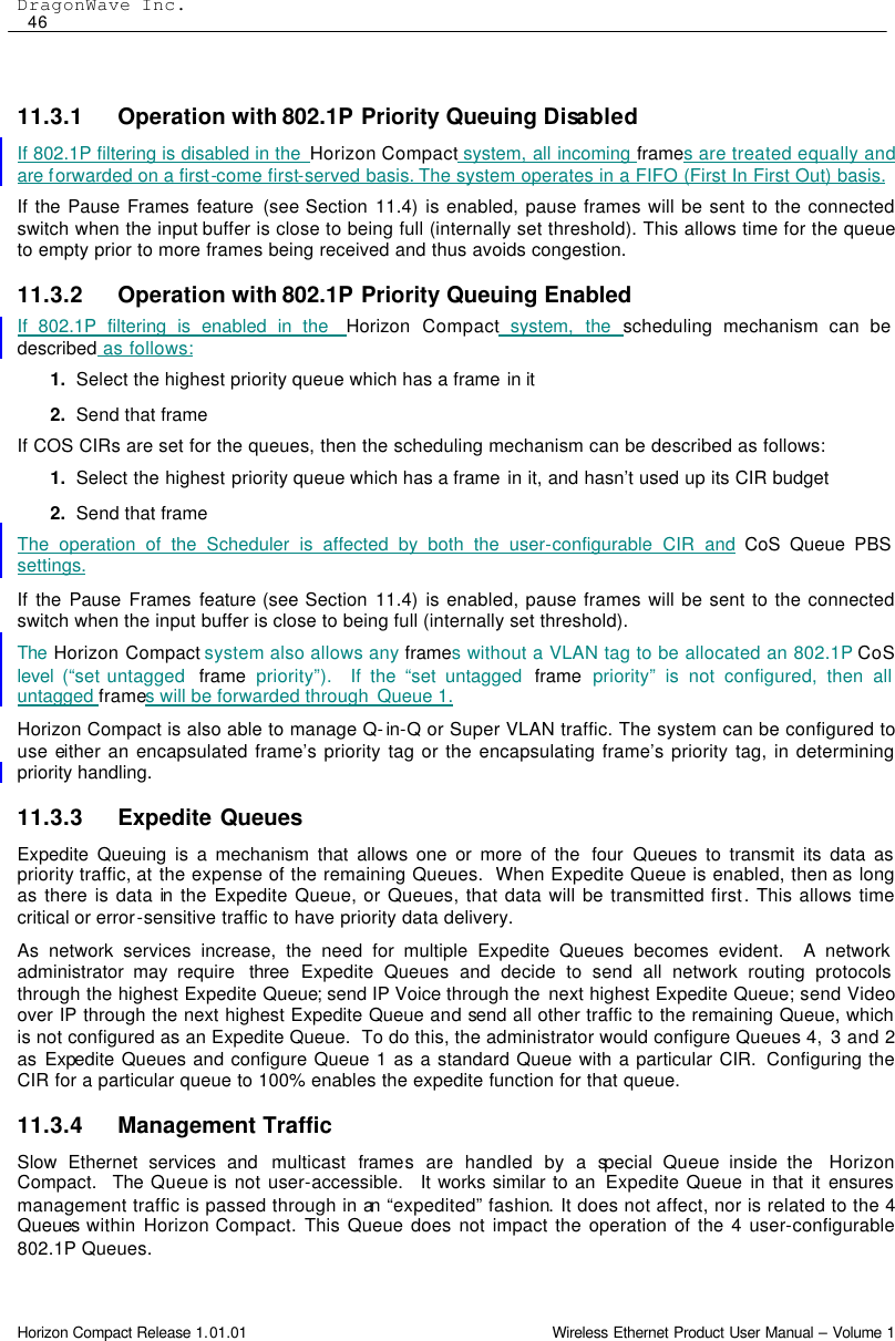 DragonWave Inc.  46 Horizon Compact Release 1.01.01                                                                         Wireless Ethernet Product User Manual – Volume 1  11.3.1 Operation with 802.1P Priority Queuing Disabled If 802.1P filtering is disabled in the  Horizon Compact system, all incoming frames are treated equally and are forwarded on a first-come first-served basis. The system operates in a FIFO (First In First Out) basis. If the Pause Frames feature (see Section 11.4) is enabled, pause frames will be sent to the connected switch when the input buffer is close to being full (internally set threshold). This allows time for the queue to empty prior to more frames being received and thus avoids congestion. 11.3.2 Operation with 802.1P Priority Queuing Enabled If 802.1P filtering is enabled in the  Horizon Compact system, the scheduling mechanism can be described as follows: 1. Select the highest priority queue which has a frame in it 2. Send that frame If COS CIRs are set for the queues, then the scheduling mechanism can be described as follows: 1. Select the highest priority queue which has a frame in it, and hasn’t used up its CIR budget 2. Send that frame The operation of the Scheduler is affected by both the user-configurable CIR and CoS Queue PBS  settings. If the Pause Frames feature (see Section 11.4) is enabled, pause frames will be sent to the connected switch when the input buffer is close to being full (internally set threshold). The  Horizon Compact system also allows any frames without a VLAN tag to be allocated an 802.1P CoS level  (“set untagged  frame priority”).  If the “set untagged  frame priority” is not configured, then all untagged frames will be forwarded through  Queue 1. Horizon Compact is also able to manage Q-in-Q or Super VLAN traffic. The system can be configured to use either an encapsulated frame’s priority tag or the encapsulating frame’s priority tag, in determining priority handling. 11.3.3 Expedite Queues Expedite Queuing is a mechanism that allows one or more of the  four Queues to transmit its data as priority traffic, at the expense of the remaining Queues.  When Expedite Queue is enabled, then as long as there is data in the Expedite Queue, or Queues, that data will be transmitted first. This allows time critical or error-sensitive traffic to have priority data delivery.  As network services increase, the need for multiple Expedite Queues becomes evident.  A network administrator may require  three Expedite Queues and decide to send all network routing protocols through the highest Expedite Queue; send IP Voice through the  next highest Expedite Queue; send Video over IP through the next highest Expedite Queue and send all other traffic to the remaining Queue, which is not configured as an Expedite Queue.  To do this, the administrator would configure Queues 4,  3 and 2 as Expedite Queues and configure Queue 1 as a standard Queue with a particular CIR.  Configuring the CIR for a particular queue to 100% enables the expedite function for that queue. 11.3.4 Management Traffic Slow Ethernet services and multicast frames are handled by a special  Queue inside the  Horizon Compact.  The Queue is not user-accessible.  It works similar to an  Expedite Queue in that it ensures management traffic is passed through in an “expedited” fashion. It does not affect, nor is related to the 4 Queues within Horizon Compact. This Queue does not impact the operation of the 4 user-configurable 802.1P Queues.   