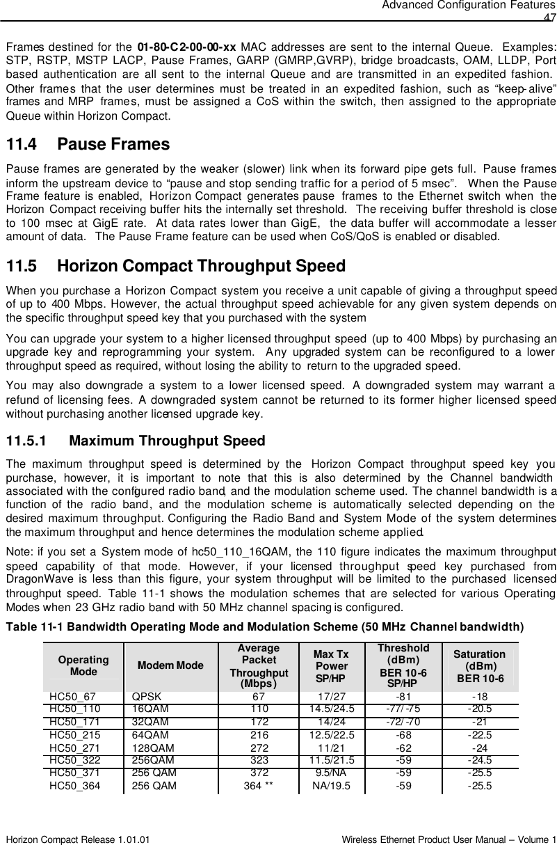 Advanced Configuration Features 47 Horizon Compact Release 1.01.01                                                                         Wireless Ethernet Product User Manual – Volume 1 Frames destined for the 01-80-C2-00-00-xx MAC addresses are sent to the internal Queue.  Examples: STP, RSTP, MSTP LACP, Pause Frames, GARP (GMRP,GVRP), bridge broadcasts, OAM, LLDP, Port based authentication are all sent to the internal Queue and are transmitted in an expedited fashion.  Other  frames that the user determines must be treated in an expedited fashion, such as “keep-alive” frames and MRP  frames, must be assigned a CoS within the switch, then assigned to the appropriate Queue within Horizon Compact.  11.4 Pause Frames Pause frames are generated by the weaker (slower) link when its forward pipe gets full.  Pause frames inform the upstream device to “pause and stop sending traffic for a period of 5 msec”.   When the Pause Frame feature is enabled,  Horizon Compact  generates pause  frames  to the Ethernet switch when  the Horizon Compact receiving buffer hits the internally set threshold.  The receiving buffer threshold is close to 100 msec at GigE rate.  At data rates lower than GigE,  the data buffer will accommodate a lesser amount of data.  The Pause Frame feature can be used when CoS/QoS is enabled or disabled. 11.5 Horizon Compact Throughput Speed When you purchase a Horizon Compact system you receive a unit capable of giving a throughput speed of up to 400 Mbps. However, the actual throughput speed achievable for any given system depends on the specific throughput speed key that you purchased with the system   You can upgrade your system to a higher licensed throughput speed (up to 400 Mbps) by purchasing an upgrade key and reprogramming your system.  Any upgraded  system can be reconfigured to a lower throughput speed as required, without losing the ability to  return to the upgraded speed.  You may also downgrade a system to a lower licensed speed.  A downgraded system may warrant a refund of licensing fees. A downgraded system cannot be returned to its former higher licensed speed without purchasing another licensed upgrade key. 11.5.1 Maximum Throughput Speed The maximum throughput speed is determined by the  Horizon Compact throughput speed key  you purchase, however, it is important to note that this is also determined by the Channel bandwidth associated with the configured radio band, and the modulation scheme used. The channel bandwidth is a function of the  radio band, and the modulation scheme is automatically selected depending on the desired  maximum  throughput. Configuring the Radio Band and System Mode of the system determines the maximum throughput and hence determines the modulation scheme applied. Note: if you set a System mode of hc50_110_16QAM, the 110 figure indicates the maximum throughput speed capability of that mode. However, if your licensed  throughput speed key purchased from DragonWave is less than this figure, your system throughput will be limited to the purchased  licensed throughput speed. Table  11-1 shows the modulation schemes that are selected for various Operating Modes when  23 GHz radio band with 50 MHz channel spacing is configured. Table 11-1 Bandwidth Operating Mode and Modulation Scheme (50 MHz Channel bandwidth)              Operating Mode Modem Mode  Average Packet Throughput (Mbps) Max Tx Power SP/HP  Threshold (dBm) BER 10-6 SP/HP  Saturation (dBm) BER 10-6 HC50_67 QPSK  67 17/27 -81 -18 HC50_110 16QAM 110 14.5/24.5 -77/ -75 -20.5 HC50_171 32QAM 172 14/24 -72/ -70 -21 HC50_215 64QAM 216 12.5/22.5 -68 -22.5 HC50_271 128QAM 272 11/21 -62 -24 HC50_322 256QAM 323 11.5/21.5 -59 -24.5 HC50_371 256 QAM 372 9.5/NA  -59 -25.5 HC50_364 256 QAM 364 ** NA/19.5 -59 -25.5 