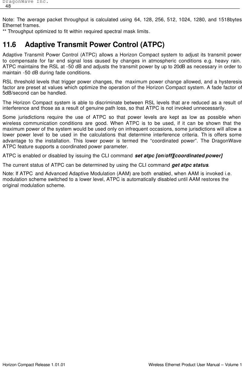 DragonWave Inc.  48 Horizon Compact Release 1.01.01                                                                         Wireless Ethernet Product User Manual – Volume 1 Note: The  average packet throughput is calculated using 64, 128, 256, 512, 1024, 1280, and 1518bytes Ethernet frames. ** Throughput optimized to fit within required spectral mask limits. 11.6 Adaptive Transmit Power Control (ATPC) Adaptive Transmit Power Control (ATPC) allows a Horizon Compact system to adjust its transmit power to compensate for far end signal loss caused by changes in atmospheric conditions e.g. heavy rain.  ATPC maintains the RSL at -50 dB and adjusts the transmit power by up to 20dB as necessary in order to maintain  -50 dB during fade conditions. RSL threshold levels that trigger power changes, the  maximum power change allowed, and a hysteresis factor are preset at values which optimize the operation of the Horizon Compact system. A fade factor of 5dB/second can be handled. The Horizon Compact system is able to discriminate between RSL levels that are reduced as a result of interference and those as a result of genuine path loss, so that ATPC is not invoked unnecessarily. Some jurisdictions require the use of ATPC so that power levels are kept as low as possible when wireless communication conditions are good. When ATPC is to be used, if it can be shown that the maximum power of the system would be used only on infrequent occasions, some jurisdictions will allow a lower power level to be used in the calculations that determine interference criteria. Th is offers some advantage to the installation. This lower power is termed the “coordinated power”. The DragonWave ATPC feature supports a coordinated power parameter. ATPC is enabled or disabled by issuing the CLI command set atpc [on/off][coordinated power] The current status of ATPC can be determined by using the CLI command get atpc status. Note: If ATPC  and Advanced Adaptive Modulation (AAM) are both  enabled, when AAM is invoked i.e. modulation scheme switched to a lower level, ATPC is automatically disabled until AAM restores the original modulation scheme. 