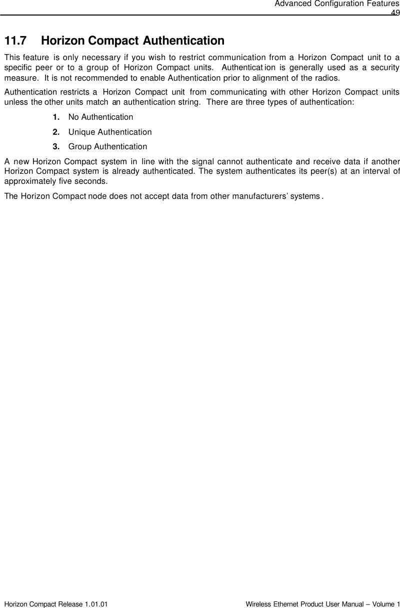 Advanced Configuration Features 49 Horizon Compact Release 1.01.01                                                                         Wireless Ethernet Product User Manual – Volume 1 11.7 Horizon Compact Authentication This feature  is only necessary if you wish to restrict communication from a Horizon Compact unit to a specific  peer or to a group of Horizon Compact units.  Authenticat ion is generally used as a security measure.  It is not recommended to enable Authentication prior to alignment of the radios. Authentication restricts a  Horizon Compact unit  from communicating with other Horizon Compact units unless the other units match  an authentication string.  There are three types of authentication: 1. No Authentication 2. Unique Authentication 3. Group Authentication A new Horizon Compact system in line with the signal cannot authenticate and receive data if another Horizon Compact system is already authenticated. The system authenticates its peer(s) at an interval of approximately five seconds.  The  Horizon Compact node does not accept data from other manufacturers’ systems . 