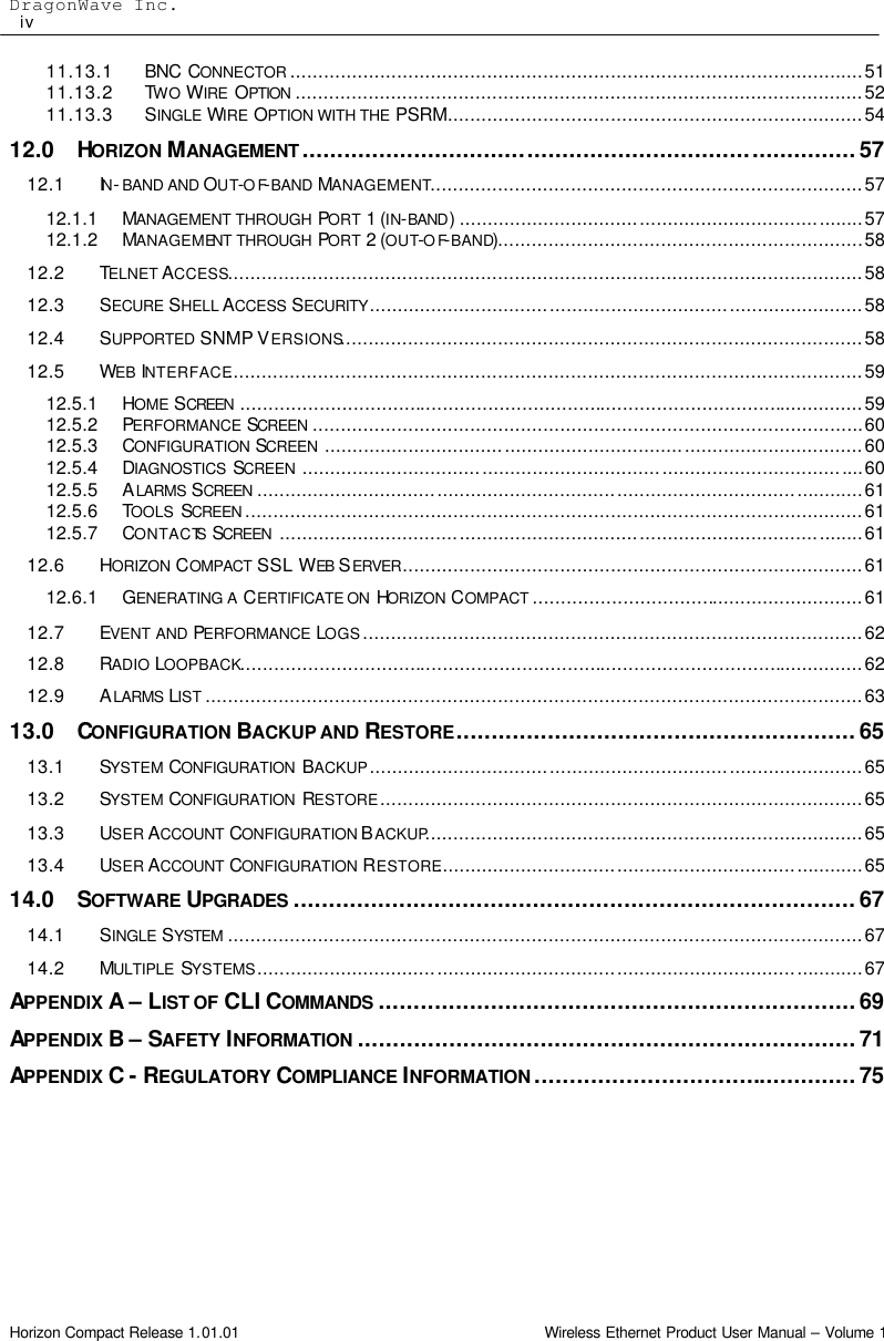 DragonWave Inc.                                                                                                     iv  Horizon Compact Release 1.01.01                                                                         Wireless Ethernet Product User Manual – Volume 1 11.13.1 BNC CONNECTOR ......................................................................................................51 11.13.2 TWO WIRE  OPTION .....................................................................................................52 11.13.3 SINGLE WIRE OPTION WITH THE PSRM..........................................................................54 12.0 HORIZON  MANAGEMENT ...............................................................................57 12.1 IN-BAND AND OUT-OF-BAND MANAGEMENT.............................................................................57 12.1.1 MANAGEMENT THROUGH PORT 1 (IN-BAND)........................................................................57 12.1.2 MANAGEMENT THROUGH PORT 2 (OUT-OF-BAND).................................................................58 12.2 TELNET ACCESS.................................................................................................................58 12.3 SECURE SHELL ACCESS SECURITY........................................................................................58 12.4 SUPPORTED SNMP VERSIONS.............................................................................................58 12.5 WEB INTERFACE.................................................................................................................59 12.5.1 HOME SCREEN ...............................................................................................................59 12.5.2 PERFORMANCE SCREEN ..................................................................................................60 12.5.3 CONFIGURATION SCREEN ................................................................................................60 12.5.4 DIAGNOSTICS  SCREEN ....................................................................................................60 12.5.5 ALARMS SCREEN ............................................................................................................61 12.5.6 TOOLS  SCREEN ..............................................................................................................61 12.5.7 CONTACTS SCREEN ........................................................................................................61 12.6 HORIZON COMPACT  SSL WEB SERVER..................................................................................61 12.6.1 GENERATING A CERTIFICATE ON  HORIZON COMPACT ...........................................................61 12.7 EVENT AND PERFORMANCE LOGS.........................................................................................62 12.8 RADIO LOOPBACK...............................................................................................................62 12.9 ALARMS LIST .....................................................................................................................63 13.0 CONFIGURATION BACKUP AND RESTORE.........................................................65 13.1 SYSTEM CONFIGURATION  BACKUP........................................................................................65 13.2 SYSTEM CONFIGURATION  RESTORE......................................................................................65 13.3 USER ACCOUNT  CONFIGURATION BACKUP..............................................................................65 13.4 USER ACCOUNT  CONFIGURATION RESTORE............................................................................65 14.0 SOFTWARE UPGRADES ................................................................................67 14.1 SINGLE SYSTEM .................................................................................................................67 14.2 MULTIPLE  SYSTEMS............................................................................................................67 APPENDIX A – LIST OF CLI COMMANDS ....................................................................69 APPENDIX B – SAFETY INFORMATION .......................................................................71 APPENDIX C - REGULATORY COMPLIANCE INFORMATION ..............................................75  